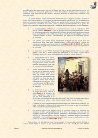 Éxodo Federico Salvador Wadsworth Página 12 de 22
unos 200 años. Los gobernantes oriundos de Egipto que riñeron la guerra de liberación contra los
hicsos -Kamosis y Sekenenre- pertenecieron a la decimoséptima dinastía. Sus sucesores, los
poderosos reyes de la decimoctava dinastía, fundaron el imperio, o nuevo reino, durante el cual
ocurrió el éxodo.
Los hicsos asiáticos fueron intensamente aborrecidos por los egipcios, quienes, al volver al
poder, destruyeron todos los monumentos de los hicsos y todos sus registros, con el resultado de
que muy poco se sabe en cuanto a ellos. Todo lo que queda son los nombres de sus reyes, unas
pocas expresiones sarcásticas en cuanto a ellos y algunos episodios breves de la guerra de
liberación. En resumen, las pruebas para ubicar a José en el período de los hicsos son las siguientes:
1. La cronología bíblica. Si hacemos un cómputo regresivo hasta el éxodo desde el 4º
año de Salomón (1 Reyes 6: 1) -que es ubicado por la cronología de los reyes, basada
en la fecha generalmente aceptada de 853 AC para la muerte de Acab- y luego vamos
hacia atrás 215 años antes del éxodo, hasta la entrada de Jacob en Egipto… (cuando
José tenía 39 años de edad)… encontraremos que José vivió en la mitad del período
de los hicsos.
2. Los caballos y los carros fueron introducidos en Egipto por los hicsos, pues se
desconocían en el país antes de esa invasión. Puesto que caballos y carros se
mencionan repetidas veces en el relato de José (Génesis 41: 43; 46: 29; 47: 17), sus
actividades en Egipto no pueden haberse realizado antes del tiempo de la supremacía
de los hicsos.
3. La declaración de que Potifar, el capitán de la guardia personal de Faraón, era “varón
egipcio” (cap. 39: 1) tendría significado solamente en un tiempo cuando era la
excepción encontrar a gente oriunda de Egipto ocupando cargos elevados.
4. Es más probable que un semita,
como José, fuera promovido al
alto cargo de primer ministro bajo
los reyes hicsos -de los cuales la
mayoría eran semitas -que bajo
un monarca oriundo de Egipto.
5. Avaris, la residencia de los reyes
hicsos, está en la sección noreste
del delta del Nilo, cerca de la
tierra de Gosén. Este hecho
concuerda con ciertas inferencias
del relato de José de que la
capital no estaba lejos del lugar
donde se habían afincado Jacob
y sus hijos (cap. 45: 10). Avaris y
Gosén están sólo a unos 40 km.
de distancia.
6. La declaración de que se levantó
un nuevo rey que no conocía a
José (Éxodo 1: 8) encuentra su
mejor explicación suponiendo
que se hace referencia a un
faraón de la decimoséptima o decimoctava dinastía que había expulsado a los hicsos
y que naturalmente odiaba a todos los que habían recibido favores de ellos.
7. El silencio de todos los registros egipcios acerca de José tiene que decirnos algo, de
haber vivido José en el tiempo de la supremacía de los hicsos, ya que los registros de
éstos fueron sistemáticamente destruidos.
8. Los registros egipcios del período anterior a los hicsos muestran la existencia de
empresas privadas y propiedad privada de la tierra y el ganado. Todo esto cambió
durante el tiempo del segundo período intermedio, y encontramos que cuando los
oriundos de Egipto recuperaron el poder, las tierras y el ganado -excepto la propiedad
eclesiástica - eran considerados como posesión de la corona. La explicación para este
cambio se encuentra en Génesis 47: 18-26…
Retomando el hilo del relato de José, interrumpido por la inserción del incidente de Judá y
Tamar, Moisés repite en esencia lo que había declarado en el cap. 37: 36. La única adición
 