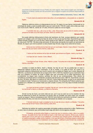 Éxodo Federico Salvador Wadsworth Página 13 de 22
importante es la declaración de que Potifar era varón egipcio. Esto parece sugerir que José llegó a
Egipto en un tiempo cuando era raro encontrar que un egipcio ocupara una posición responsable en
el gobierno.
Comentario Bíblico Adventista, Tomo I, 449, 450
Y murió José a la edad de ciento diez años; y lo embalsamaron, y fue puesto en un ataúd en
Egipto.
Génesis 50: 26
Debemos referirnos ahora a la descendencia de Leví. En base a lo que hemos mencionado en la
cronología de Jacob a José es posible definir que Leví nació el año 1703 AC, cuatro años antes que José.
Leví murió el año 1566 AC, siendo de 137 años, 94 de los cuales los vivió en Egipto.
Y concibió otra vez, y dio a luz un hijo, y dijo: Ahora esta vez se unirá mi marido conmigo,
porque le he dado a luz tres hijos; por tanto, llamó su nombre Leví.
Génesis 29: 34
No puede definirse bíblicamente la fecha del nacimiento de Coat, aunque sabemos que cuando
ingresó Leví a Egipto, junto con todos los hijos de Jacob, lo hizo ya con sus tres hijos. Suponiendo que Coat
hubiera entrado a Egipto con unos 20 años, habría nacido el año 1680 AC y muerto luego de sus 133 años
de vida el año 1547 AC, 102 años antes del éxodo, 22 años antes del decreto de muerte y el nacimiento de
Moisés. Es seguro que vivió la opresión si esta empezó bajo Amosis, luego de la caída de los hicsos.
Estos son los nombres de los hijos de Leví por sus linajes: Gersón, Coat y Merari. Y los años
de la vida de Leví fueron ciento treinta y siete años.
Éxodo 6: 16
Y estos son los nombres de los hijos de Israel, que entraron en Egipto, Jacob y sus hijos…
Los hijos de Leví: Gersón, Coat y Merari.
Génesis 46: 8pp, 11
Y los hijos de Coat: Amram, Izhar, Hebrón y Uziel. Y los años de la vida de Coat fueron ciento
treinta y tres años.
Éxodo 6: 18
Jocabed, la madre de María, Aarón y Moisés, fue hija de Leví. No es posible fijar en base a
referencias bíblicas la fecha de su nacimiento, ni de su muerte, ni su edad al morir. En cuanto a su
nacimiento sabemos bíblicamente que ocurrió cuando Leví ya estaba en Egipto (por lo tanto después de
1660 AC). Las fechas de nacimiento de sus hijos (entre 1537 y 1525 AC) requieren que su nacimiento haya
sido muy posterior al ingreso de Israel a Egipto para que concuerde con la edad reproductiva, aún
considerando los largos, para nosotros, periodos de vida de sus contemporáneos. Para efectos de
completar la cronología hemos considerado una fecha más temprana como 1580 AC. Suponiendo una vida
de unos 130 años, esto fijaría su muerte en el 1450 AC, 5 años antes del éxodo, ya que no es mencionada
en la salida de Israel. Tampoco es mencionado su esposo Amram. Por el Espíritu de Profecía sabemos que
Jocabed tuvo a Moisés a su cuidado hasta que este cumplió 12 años (1513 AC) bajo el reinado de faraón
Tutmosis I.
La mujer de Amram se llamó Jocabed, hija de Leví, que le nació a Leví en Egipto; ésta dio a
luz de Amram a Aarón y a Moisés, y a María su hermana.
Números 26: 59
Amram es hijo de Coat y por tanto nieto de Leví, por lo que se casó con su tía Jocabed. No hay
forma de determinar la fecha de nacimiento de Amram pero es probable que fuera mayor que Jocabed
cuando se casaron. Hemos considerado el año 1600 AC como fecha de nacimiento de Amram, cuando su
padre tendría 80 años, de modo de no distanciar demasiado las edades con su esposa.
Y Amram tomó por mujer a Jocabed su tía, la cual dio a luz a Aarón y a Moisés. Y los años
de la vida de Amram fueron ciento treinta y siete años.
Éxodo 6: 20
Definidos los padres de nuestros personajes principales podemos abocarnos a ellos. Refirámonos
un poco más a la situación que confrontaba Israel luego del retorno de los egipcios al poder.
Entretanto, se levantó sobre Egipto un nuevo rey que no conocía a José; y dijo a su pueblo:
He aquí, el pueblo de los hijos de Israel es mayor y más fuerte que nosotros. Ahora, pues, seamos
sabios para con él, para que no se multiplique, y acontezca que viniendo guerra, él también se una
a nuestros enemigos y pelee contra nosotros, y se vaya de la tierra. Entonces pusieron sobre ellos
comisarios de tributos que los molestasen con sus cargas; y edificaron para Faraón las ciudades de
 