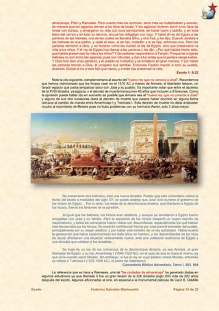 Éxodo Federico Salvador Wadsworth Página 14 de 22
almacenaje, Pitón y Ramesés. Pero cuanto más los oprimían, tanto más se multiplicaban y crecían,
de manera que los egipcios temían a los hijos de Israel. Y los egipcios hicieron servir a los hijos de
Israel con dureza, y amargaron su vida con dura servidumbre, en hacer barro y ladrillo, y en toda
labor del campo y en todo su servicio, al cual los obligaban con rigor. Y habló el rey de Egipto a las
parteras de las hebreas, una de las cuales se llamaba Sifra, y otra Fúa, y les dijo: Cuando asistáis a
las hebreas en sus partos, y veáis el sexo, si es hijo, matadlo; y si es hija, entonces viva. Pero las
parteras temieron a Dios, y no hicieron como les mandó el rey de Egipto, sino que preservaron la
vida a los niños. Y el rey de Egipto hizo llamar a las parteras y les dijo: ¿Por qué habéis hecho esto,
que habéis preservado la vida a los niños? Y las parteras respondieron a Faraón: Porque las mujeres
hebreas no son como las egipcias; pues son robustas, y dan a luz antes que la partera venga a ellas.
Y Dios hizo bien a las parteras; y el pueblo se multiplicó y se fortaleció en gran manera. Y por haber
las parteras temido a Dios, él prosperó sus familias. Entonces Faraón mandó a todo su pueblo,
diciendo: Echad al río a todo hijo que nazca, y a toda hija preservad la vida.
Éxodo 1: 8-22
Note la cita siguiente, complementaria al asunto del “nuevo rey que no conocía a José”. Recordemos
que hemos mencionado que los hicsos caen en el 1570 AC a manos de Amosis, el libertador tebano, un
faraón egipcio que podía simpatizar poco con José y su pueblo. Es importante notar que entre el ascenso
de la XVIII dinastía, ya egipcia, y el decreto de muerte transcurren 45 años que incluyen a 3 faraones. Como
la opresión puede haber ido en aumento es posible que Amosis sea el “nuevo rey que no conocía a José”
y alguno de sus dos sucesores diera el decreto de muerte que parece haber ocurrido en alguna fecha
cercana al cambio de mando entre Amenhotep I y Tutmosis I. Este decreto de muerte no debe anteceder
mucho al nacimiento de Moisés pues no hubo problemas con su hermano Aarón, solo 3 años mayor.
No meramente otro individuo, sino una nueva dinastía. Puesto que este comentario coloca la
fecha del éxodo a mediados del siglo XV, se puede aceptar que José vivió durante el gobierno de
los hicsos en Egipto… Por lo tanto, los reyes de la decimoctava dinastía, que libertaron a Egipto de
los hicsos, fueron los faraones de la opresión.
Al igual que los hebreos, los hicsos eran asiáticos, y aunque se amoldaron a Egipto fueron
amigables con José y su familia. Pero la expulsión de los hicsos despertó un nuevo espíritu de
nacionalismo, y todos los extranjeros fueron vistos con desconfianza, especialmente los que habían
sido favorecidos por los hicsos. Se olvidó la contribución hecha por José para el bienestar del pueblo,
principalmente por su origen asiático, y por haber sido ministro de un rey extranjero. Había muerto
la generación que había experimentado los siete años de hambre, y los descendientes de los hijos
de Jacob afrontaron una situación enteramente nueva, ante una población autóctona de Egipto y
una dinastía que odiaban a los israelitas…
Se trata de un rey de los comienzos de la decimoctava dinastía, ya sea Amosis, el gran
libertador de Egipto, o su hijo Amenhotep I (1546-1525 AC), en el caso de que no fuera el mismo rey
que vivía cuando nació Moisés. Sin embargo, si fue el rey en cuyo palacio creció Moisés, entonces
se refiere a Tutmosis I (1525-1508 AC), el padre de Hatshepsut.
Comentario Bíblico Adventista, Tomo I, 503, 504
La referencia que se hace a Ramesés, una de “las ciudades de almacenaje” ha generado dudas en
algunos estudiosos ya que Ramsés II fue un gran faraón de la XIX dinastía (siglo XIII) más de 200 años
después del éxodo. Algunos aficionados al cine, en especial a la monumental película de Cecil B. DeMille
 