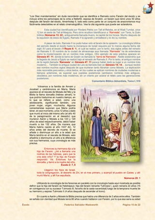 Éxodo Federico Salvador Wadsworth Página 15 de 22
“Los Diez mandamientos” sin duda recordarán que se identifica a Ramsés como Faraón del éxodo y se
incluye entre los personajes de la cinta a Nefertiti, esposa de Iknatón, un faraón que reinó unos 50 años
después del faraón del éxodo, Amenhotep II, todo esto como parte de un conjunto de anacronismos muy
fácilmente detectables en el relato cinematográfico. Vea la cita siguiente que puede ser aclaratoria.
Esta ciudad fue identificada por Flinders Petrie con Tell el-Retabe, en el Wadi Tumilat, unos
12 km al oeste de Tell el-Masjuta. Pero otros eruditos identificaron a “Ramesés” con Tanis, la Zoán
bíblica (Números 13: 22), antiguamente llamada Avaris, la capital de los hicsos. Mucho después de
la expulsión de éstos de Egipto, Ramsés II la agrandó y embelleció y le dio su nombre.
A pesar de todo, Ramsés II no pudo haber sido el faraón de la opresión. La cronología bíblica
del período desde el éxodo hasta la monarquía de Israel requiere por lo menos alguna fecha del
siglo XV para el éxodo (1 Reyes 6: 1), el cual se realizó, por lo tanto, dos siglos antes del reinado
de Ramsés II. El nombre de la ciudad de almacenaje aquí llamada “Ramesés” ha de entenderse
como la modernización de un nombre más antiguo. Otro ejemplo de esta práctica aparece en
Génesis 47: 11, donde la tierra de Gosén es llamada la “tierra de Ramesés”. Nadie sostendría que
la llegada de Jacob a Egipto se realizó bajo el reinado de Ramsés II. Por lo tanto, el antiguo nombre
de la región llamada “Ramesés” en Génesis 47: 11 parece haber dado su lugar a un nombre más
moderno… También la antigua ciudad de Lais es llamada Dan en Génesis 14: 14… aunque recibió
ese nombre muchos siglos después de que murieran tanto Abrahán como Moisés. La explicación
más razonable para estos y otros textos, en los cuales se aplican nombres de ciudades modernas a
tiempos anteriores, es suponer que copistas posteriores cambiaron nombres más antiguos,
obsoletos, por nombres más modernos, en un intento por aclarar el relato para las generaciones
posteriores.
Comentario Bíblico Adventista, Tomo I, 510
Volvamos a la familia de Amram y
Jocabed y centrémonos en María. María
aparece en el rescate de Moisés del Nilo y la
Biblia la llama doncella (hebreo almah), lo
que podría traducirse en nuestro tiempo, en
lo que se refiere a edad, como una
adolescente, significando también, una
joven mujer, virgen, muchacha. Algunos
comentaristas suponen que María podría
tener, en ese momento, unos 12 años y dado
que murió al inicio del mismo año (el año 40
de la peregrinación en el desierto) que
murieron Aarón y Moisés a los 123 y 120
años de edad respectivamente, debió haber
muerto a los 132 años. De manera que
María habría nacido el año 1537 AC, 12
años antes del decreto de muerte. Si se
añade o disminuye un año a la edad que
María tendría en el rescate de Moisés, esto
añadiría o disminuiría un año a la diferencia
con sus hermanos, cuya cronología es más
precisa.
Entonces su hermana dijo a la
hija de Faraón: ¿Iré a llamarte una
nodriza de las hebreas, para que te
críe este niño? Y la hija de Faraón
respondió: Ve. Entonces fue la
doncella, y llamó a la madre del niño,
Éxodo 2: 7, 8
Llegaron los hijos de Israel,
toda la congregación, al desierto de Zin, en el mes primero, y acampó el pueblo en Cades; y allí
murió María, y allí fue sepultada.
Números 20: 1
Utilizando la cronología de los faraones en paralelo con la cronología hasta aquí mostrada es posible
definir que la hija del faraón es Hatshepsut, hija del faraón reinante Tutmosis I, quien reinaría 22 años (15
en corregencia con su sucesor Tutmosis III, favorito de la casta sacerdotal) luego de la temprana muerte de
su hermano y esposo Tutmosis II (4 años después de ascender al trono).
En cuanto a Aarón y Moisés la Biblia precisa que había una diferencia de 3 años entre ellos. También
se señala con claridad que Moisés tenía 80 años cuando hablaron con Faraón, por lo que esa sería su edad
 