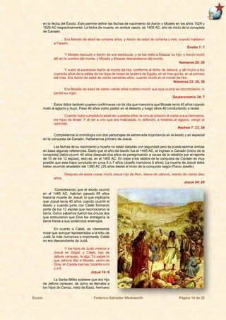 Éxodo Federico Salvador Wadsworth Página 16 de 22
en la fecha del Éxodo. Esto permite definir las fechas de nacimiento de Aarón y Moisés en los años 1528 y
1525 AC respectivamente. La fecha de muerte, en ambos casos, es 1405 AC, año de inicio de la conquista
de Canaán.
Era Moisés de edad de ochenta años, y Aarón de edad de ochenta y tres, cuando hablaron
a Faraón.
Éxodo 7: 7
Y Moisés desnudó a Aarón de sus vestiduras, y se las vistió a Eleazar su hijo; y Aarón murió
allí en la cumbre del monte, y Moisés y Eleazar descendieron del monte.
Números 20: 28
Y subió el sacerdote Aarón al monte de Hor, conforme al dicho de Jehová, y allí murió a los
cuarenta años de la salida de los hijos de Israel de la tierra de Egipto, en el mes quinto, en el primero
del mes. Era Aarón de edad de ciento veintitrés años, cuando murió en el monte de Hor.
Números 33: 38, 39
Era Moisés de edad de ciento veinte años cuando murió; sus ojos nunca se oscurecieron, ni
perdió su vigor.
Deuteronomio 34: 7
Estos datos también pueden confirmarse con la cita que menciona que Moisés tenía 40 años cuando
mató al egipcio y huyó. Paso 40 años como pastor en el desierto y luego otros 40 conduciendo a Israel.
Cuando hubo cumplido la edad de cuarenta años, le vino al corazón el visitar a sus hermanos,
los hijos de Israel. Y al ver a uno que era maltratado, lo defendió, e hiriendo al egipcio, vengó al
oprimido.
Hechos 7: 23, 24
Completemos la cronología con dos personajes de extremada importancia en el éxodo y en especial
en la conquista de Canaán. Hablaremos primero de Josué.
Las fechas de su nacimiento y muerte no están datadas con seguridad pero se puede estimar ambas
en base algunas referencias. Dado que el año del éxodo fue el 1445 AC, el ingreso a Canaán (inicio de la
conquista) debió ocurrir 40 años después (los años de peregrinación a causa de la rebelión por el reporte
de 10 de los 12 espías), esto es, en el 1405 AC. En base a los relatos de la conquista de Canaán es muy
posible que esta haya concluido en unos 6 o 7 años (Josefo menciona 5 años). La muerte de Josué debe
haber ocurrido alrededor del 1380 AC (25 años desde el inicio de la conquista según Flavio Josefo).
Después de estas cosas murió Josué hijo de Nun, siervo de Jehová, siendo de ciento diez
años.
Josué 24: 29
Considerando que el éxodo ocurrió
en el 1445 AC, habrían pasado 65 años
hasta la muerte de Josué; lo que implicaría
que Josué tenía 45 años cuando ocurrió el
éxodo y cuando junto con Caleb formaron
parte de los 12 espías que reconocieron la
tierra. Como sabemos fueron los únicos dos
que sostuvieron que Dios les entregaría la
tierra frente a sus poderosos enemigos.
En cuanto a Caleb, es interesante
notar que aunque representaba a la tribu de
Judá, la más numerosa e importante, Caleb
no era descendiente de Judá.
Y los hijos de Judá vinieron a
Josué en Gilgal; y Caleb, hijo de
Jefone cenezeo, le dijo: Tú sabes lo
que Jehová dijo a Moisés, varón de
Dios, en Cades-barnea, tocante a mí
y a ti.
Josué 14: 6
La Santa Biblia sostiene que era hijo
de Jefone cenezeo, tal como se llamaba a
los hijos de Cenaz, nieto de Esaú, hermano
 