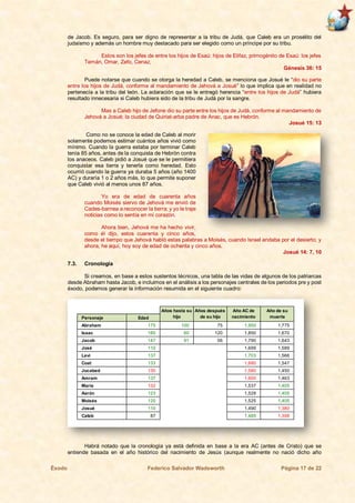 Éxodo Federico Salvador Wadsworth Página 17 de 22
de Jacob. Es seguro, para ser digno de representar a la tribu de Judá, que Caleb era un prosélito del
judaísmo y además un hombre muy destacado para ser elegido como un príncipe por su tribu.
Estos son los jefes de entre los hijos de Esaú: hijos de Elifaz, primogénito de Esaú: los jefes
Temán, Omar, Zefo, Cenaz,
Génesis 36: 15
Puede notarse que cuando se otorga la heredad a Caleb, se menciona que Josué le “dio su parte
entre los hijos de Judá, conforme al mandamiento de Jehová a Josué” lo que implica que en realidad no
pertenecía a la tribu del león. La aclaración que se le entregó herencia “entre los hijos de Judá” hubiera
resultado innecesaria si Caleb hubiera sido de la tribu de Judá por la sangre.
Mas a Caleb hijo de Jefone dio su parte entre los hijos de Judá, conforme al mandamiento de
Jehová a Josué; la ciudad de Quiriat-arba padre de Anac, que es Hebrón.
Josué 15: 13
Como no se conoce la edad de Caleb al morir
solamente podemos estimar cuántos años vivió como
mínimo. Cuando la guerra estaba por terminar Caleb
tenía 85 años, antes de la conquista de Hebrón contra
los anaceos. Caleb pidió a Josué que se le permitiera
conquistar esa tierra y tenerla como heredad. Esto
ocurrió cuando la guerra ya duraba 5 años (año 1400
AC) y duraría 1 o 2 años más, lo que permite suponer
que Caleb vivió al menos unos 87 años.
Yo era de edad de cuarenta años
cuando Moisés siervo de Jehová me envió de
Cades-barnea a reconocer la tierra; y yo le traje
noticias como lo sentía en mi corazón.
Ahora bien, Jehová me ha hecho vivir,
como él dijo, estos cuarenta y cinco años,
desde el tiempo que Jehová habló estas palabras a Moisés, cuando Israel andaba por el desierto; y
ahora, he aquí, hoy soy de edad de ochenta y cinco años.
Josué 14: 7, 10
7.3. Cronología
Si creamos, en base a estos sustentos técnicos, una tabla de las vidas de algunos de los patriarcas
desde Abraham hasta Jacob, e incluimos en el análisis a los personajes centrales de los periodos pre y post
éxodo, podemos generar la información resumida en el siguiente cuadro:
Habrá notado que la cronología ya está definida en base a la era AC (antes de Cristo) que se
entiende basada en el año histórico del nacimiento de Jesús (aunque realmente no nació dicho año
Personaje Edad
Abraham 175 100 75 1,950 1,775
Isaac 180 60 120 1,850 1,670
Jacob 147 91 56 1,790 1,643
José 110 1,699 1,589
Leví 137 1,703 1,566
Coat 133 1,680 1,547
Jocabed 130 1,580 1,450
Amram 137 1,600 1,463
María 132 1,537 1,405
Aarón 123 1,528 1,405
Moisés 120 1,525 1,405
Josué 110 1,490 1,380
Caleb 87 1,485 1,398
Año AC de
nacimiento
Año de su
muerte
Años hasta su
hijo
Años después
de su hijo
 