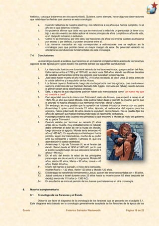 Éxodo Federico Salvador Wadsworth Página 18 de 22
histórico, cosa que trataremos en otra oportunidad). Quisiera, como siempre, hacer algunas observaciones
que relativizan las fechas que usamos en esta cronología:
a. Cuando hablamos de nuestra edad hoy, nos referimos a los años que hemos cumplido, no al
año en el que estamos viviendo.
b. No podemos afirmar que cada vez que se menciona la edad de un personaje (al tener a su
hijo o en otro evento) se deba aplicar el mismo principio de años cumplidos o años de vida,
o un cómputo inclusivo o exclusivo.
c. Como no se menciona, por otro lado, las fracciones de años los errores pueden acumularse
por exceso o por defecto, o pueden anularse entre sí.
d. Los números marcados en rojo corresponden a estimaciones que se explican en la
cronología, pero que podrían tener un mayor margen de error. Su potencial variación no
afectaría las conclusiones fundamentales de esta cronología.
7.4. Conclusiones
La cronología (unido al análisis que haremos en el material complementario acerca de los faraones
egipcios de las épocas pre y post éxodo) nos permite extraer las siguientes conclusiones:
1. La historia de José ocurre durante el reinado de los faraones hicsos, que procedían del Asia.
Estos reinan entre el 1730 y el 1570 AC, es decir unos 160 años, siendo las últimas décadas
de batallas permanentes contra los egipcios que buscaban la reconquista.
2. José debe haber muerto el año 1589 AC (110 años de edad), es decir unos 29 años antes de
la caída definitiva y la expulsión de los hicsos.
3. Los hicsos cayeron finalmente, luego de una larga lucha con los egipcios, que mantuvieron
siempre el dominio del sur (también llamado Alto Egipto, con sede en Tebas), siendo Amosis
el primer faraón de la decimoctava dinastía.
4. Este, o alguno de sus seguidores podrían haber sido mencionados como “un nuevo rey que
no conocía a José”.
5. Con seguridad ocurría lo mismo con Tutmosis I, nieto de Amosis, que empezó a reinar en el
1525 AC, el año que nació Moisés. Este podría haber dado el decreto de muerte, por lo que
el decreto no habría afectado a sus hermanos mayores: María y Aarón.
6. Sin embargo, es muy posible que la opresión se hubiese iniciado al menos con su padre
Amenhotep I, quien reinó durante 21 años. Amosis, el restaurador del imperio para los
egipcios, había gobernado 24 años desde la expulsión de los hicsos. No es posible fijar los
años de opresión que habían transcurrido hasta el nacimiento de Moisés.
7. Hatshepsut habría sido (cuando era princesa) la que encontró a Moisés al inicio del gobierno
de su padre Tutmosis I.
8. Cuando estaba por terminar su reinado (3 años
antes de su muerte, muy probablemente no natural)
debió enfrentar el dolor de ver la huida de Moisés,
luego de matar al egipcio. Moisés tenía entonces 40
años (1485 AC). En aquella época Hatshepsut había
perdido, según los historiadores, mucho de su poder
ante su corregente y sobrino Tutmosis III, que era
apoyado por la casta sacerdotal.
9. Amenhotep II, hijo de Tutmosis III, es el faraón del
éxodo. Reinó desde el 1450 al 1425 AC, por lo que
el éxodo sucedió luego de que estuviera reinando 5
años (1445 AC).
10. En el año del éxodo la edad de los principales
personajes era de acuerdo a lo siguiente: Moisés 80
años, Aarón 83 años, María  92 años, Josué  45
años, Caleb 40 años.
11. El año del ingreso a Canaán, o inicio de la conquista,
mueren María  132 años, Aarón 123 años y Moisés 120 años.
12. El liderazgo es transferido formalmente a Josué, que en ese entonces contaba con  85 años.
13. Josué conduce a Israel durante unos 25 años hasta su muerte (unos 65 años después del
éxodo) siendo de 110 años ( 1380 AC).
14. En esta fecha se inicia el periodo de los Jueces que trataremos en otra cronología.
8. Material complementario
8.1. Cronología de los Faraones y el Éxodo
Observe por favor el diagrama de la cronología de los faraones que se presenta en el acápite 5.1.
Este diagrama está basado en la cronología generalmente aceptada de los faraones de la época de los
 