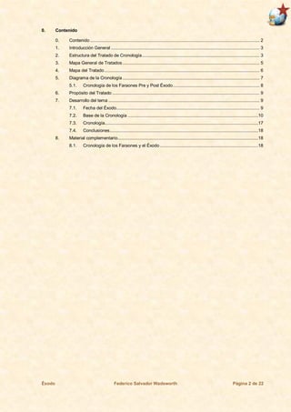 Éxodo Federico Salvador Wadsworth Página 2 de 22
0. Contenido
0. Contenido ................................................................................................................................... 2
1. Introducción General ................................................................................................................... 3
2. Estructura del Tratado de Cronología........................................................................................... 3
3. Mapa General de Tratados .......................................................................................................... 5
4. Mapa del Tratado ........................................................................................................................ 6
5. Diagrama de la Cronología .......................................................................................................... 7
5.1. Cronología de los Faraones Pre y Post Éxodo................................................................... 8
6. Propósito del Tratado .................................................................................................................. 9
7. Desarrollo del tema ..................................................................................................................... 9
7.1. Fecha del Éxodo............................................................................................................... 9
7.2. Base de la Cronología .....................................................................................................10
7.3. Cronología.......................................................................................................................17
7.4. Conclusiones...................................................................................................................18
8. Material complementario.............................................................................................................18
8.1. Cronología de los Faraones y el Éxodo ............................................................................18
 