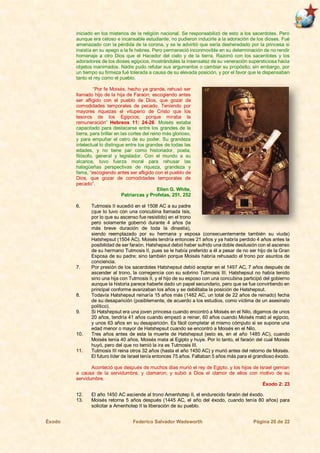 Éxodo Federico Salvador Wadsworth Página 20 de 22
iniciado en los misterios de la religión nacional. Se responsabilizó de esto a los sacerdotes. Pero
aunque era celoso e incansable estudiante, no pudieron inducirle a la adoración de los dioses. Fué
amenazado con la pérdida de la corona, y se le advirtió que sería desheredado por la princesa si
insistía en su apego a la fe hebrea. Pero permaneció inconmovible en su determinación de no rendir
homenaje a otro Dios que el Hacedor del cielo y de la tierra. Razonó con los sacerdotes y los
adoradores de los dioses egipcios, mostrándoles la insensatez de su veneración supersticiosa hacia
objetos inanimados. Nadie pudo refutar sus argumentos o cambiar su propósito; sin embargo, por
un tiempo su firmeza fué tolerada a causa de su elevada posición, y por el favor que le dispensaban
tanto el rey como el pueblo.
“Por fe Moisés, hecho ya grande, rehusó ser
llamado hijo de la hija de Faraón; escogiendo antes
ser afligido con el pueblo de Dios, que gozar de
comodidades temporales de pecado. Teniendo por
mayores riquezas el vituperio de Cristo que los
tesoros de los Egipcios; porque miraba la
remuneración” Hebreos 11: 24-26. Moisés estaba
capacitado para destacarse entre los grandes de la
tierra, para brillar en las cortes del reino más glorioso,
y para empuñar el cetro de su poder. Su grandeza
intelectual lo distingue entre los grandes de todas las
edades, y no tiene par como historiador, poeta,
filósofo, general y legislador. Con el mundo a su
alcance, tuvo fuerza moral para rehusar las
halagüeñas perspectivas de riqueza, grandeza y
fama, “escogiendo antes ser afligido con el pueblo de
Dios, que gozar de comodidades temporales de
pecado”.
Ellen G. White,
Patriarcas y Profetas, 251, 252
6. Tutmosis II sucedió en el 1508 AC a su padre
(que lo tuvo con una concubina llamada Isis,
por lo que su ascenso fue resistido) en el trono
pero solamente gobernó durante 4 años (la
más breve duración de toda la dinastía),
siendo reemplazado por su hermana y esposa (consecuentemente también su viuda)
Hatshepsut (1504 AC). Moisés tendría entonces 21 años y ya habría perdido 4 años antes la
posibilidad de ser faraón. Hatshepsut debió haber sufrido una doble desilusión con el ascenso
de su hermano Tutmosis II, pues se le había preferido a él a pesar de no ser hijo de la Gran
Esposa de su padre; sino también porque Moisés habría rehusado el trono por asuntos de
conciencia.
7. Por presión de los sacerdotes Hatshepsut debió aceptar en el 1497 AC, 7 años después de
ascender al trono, la corregencia con su sobrino Tutmosis III. Hatshepsut no había tenido
sino una hija con Tutmosis II, y el hijo de su esposo con una concubina participó del gobierno
aunque la historia parece haberle dado un papel secundario, pero que se fue convirtiendo en
principal conforme avanzaban los años y se debilitaba la posición de Hatshepsut.
8. Todavía Hatshepsut reinaría 15 años más (1482 AC, un total de 22 años de reinado) fecha
de su desaparición (posiblemente, de acuerdo a los estudios, como víctima de un asesinato
político).
9. Si Hatshepsut era una joven princesa cuando encontró a Moisés en el Nilo, digamos de unos
20 años, tendría 41 años cuando empezó a reinar, 60 años cuando Moisés mató al egipcio,
y unos 63 años en su desaparición. Es fácil completar el mismo cómputo si se supone una
edad menor o mayor de Hatshepsut cuando se encontró a Moisés en el Nilo.
10. Tres años antes de esta la muerte de Hatshepsut (esto es, en el año 1485 AC), cuando
Moisés tenía 40 años, Moisés mata al Egipto y huye. Por lo tanto, el faraón del cual Moisés
huyó, pero del que no temió la ira es Tutmosis III.
11. Tutmosis III reina otros 32 años (hasta el año 1450 AC) y murió antes del retorno de Moisés.
El futuro líder de Israel tenía entonces 75 años. Faltaban 5 años más para el grandioso éxodo.
Aconteció que después de muchos días murió el rey de Egipto, y los hijos de Israel gemían
a causa de la servidumbre, y clamaron; y subió a Dios el clamor de ellos con motivo de su
servidumbre.
Éxodo 2: 23
12. El año 1450 AC asciende al trono Amenhotep II, el endurecido faraón del éxodo.
13. Moisés retorna 5 años después (1445 AC, el año del éxodo, cuando tenía 80 años) para
solicitar a Amenhotep II la liberación de su pueblo.
 