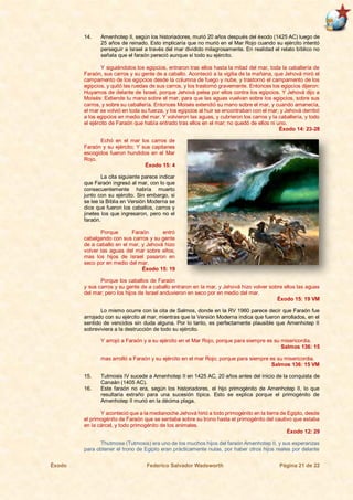 Éxodo Federico Salvador Wadsworth Página 21 de 22
14. Amenhotep II, según los historiadores, murió 20 años después del éxodo (1425 AC) luego de
25 años de reinado. Esto implicaría que no murió en el Mar Rojo cuando su ejército intentó
perseguir a Israel a través del mar dividido milagrosamente. En realidad el relato bíblico no
señala que el faraón pereció aunque sí todo su ejército.
Y siguiéndolos los egipcios, entraron tras ellos hasta la mitad del mar, toda la caballería de
Faraón, sus carros y su gente de a caballo. Aconteció a la vigilia de la mañana, que Jehová miró el
campamento de los egipcios desde la columna de fuego y nube, y trastornó el campamento de los
egipcios, y quitó las ruedas de sus carros, y los trastornó gravemente. Entonces los egipcios dijeron:
Huyamos de delante de Israel, porque Jehová pelea por ellos contra los egipcios. Y Jehová dijo a
Moisés: Extiende tu mano sobre el mar, para que las aguas vuelvan sobre los egipcios, sobre sus
carros, y sobre su caballería. Entonces Moisés extendió su mano sobre el mar, y cuando amanecía,
el mar se volvió en toda su fuerza, y los egipcios al huir se encontraban con el mar; y Jehová derribó
a los egipcios en medio del mar. Y volvieron las aguas, y cubrieron los carros y la caballería, y todo
el ejército de Faraón que había entrado tras ellos en el mar; no quedó de ellos ni uno.
Éxodo 14: 23-28
Echó en el mar los carros de
Faraón y su ejército; Y sus capitanes
escogidos fueron hundidos en el Mar
Rojo.
Éxodo 15: 4
La cita siguiente parece indicar
que Faraón ingresó al mar, con lo que
consecuentemente habría muerto
junto con su ejército. Sin embargo, si
se lee la Biblia en Versión Moderna se
dice que fueron los caballos, carros y
jinetes los que ingresaron, pero no el
faraón.
Porque Faraón entró
cabalgando con sus carros y su gente
de a caballo en el mar, y Jehová hizo
volver las aguas del mar sobre ellos;
mas los hijos de Israel pasaron en
seco por en medio del mar.
Éxodo 15: 19
Porque los caballos de Faraón
y sus carros y su gente de a caballo entraron en la mar, y Jehová hizo volver sobre ellos las aguas
del mar; pero los hijos de Israel anduvieron en seco por en medio del mar.
Éxodo 15: 19 VM
Lo mismo ocurre con la cita de Salmos, donde en la RV 1960 parece decir que Faraón fue
arrojado con su ejército al mar, mientras que la Versión Moderna indica que fueron arrollados, en el
sentido de vencidos sin duda alguna. Por lo tanto, es perfectamente plausible que Amenhotep II
sobreviviera a la destrucción de todo su ejército.
Y arrojó a Faraón y a su ejército en el Mar Rojo, porque para siempre es su misericordia.
Salmos 136: 15
mas arrolló a Faraón y su ejército en el mar Rojo; porque para siempre es su misericordia.
Salmos 136: 15 VM
15. Tutmosis IV sucede a Amenhotep II en 1425 AC, 20 años antes del inicio de la conquista de
Canaán (1405 AC).
16. Este faraón no era, según los historiadores, el hijo primogénito de Amenhotep II, lo que
resultaría extraño para una sucesión típica. Esto se explica porque el primogénito de
Amenhotep II murió en la décima plaga.
Y aconteció que a la medianoche Jehová hirió a todo primogénito en la tierra de Egipto, desde
el primogénito de Faraón que se sentaba sobre su trono hasta el primogénito del cautivo que estaba
en la cárcel, y todo primogénito de los animales.
Éxodo 12: 29
Thutmose (Tutmosis) era uno de los muchos hijos del faraón Amenhotep II, y sus esperanzas
para obtener el trono de Egipto eran prácticamente nulas, por haber otros hijos reales por delante
 