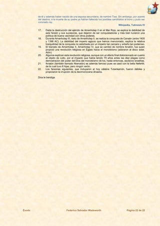 Éxodo Federico Salvador Wadsworth Página 22 de 22
de él y además haber nacido de una esposa secundaria, de nombre Tiaa. Sin embargo, por azares
del destino, a la muerte de su padre ya habían fallecido los posibles candidatos al trono y pudo ser
coronado rey.
Wikipedia, Tutmosis IV
17. Dada la destrucción del ejército de Amenhotep II en el Mar Rojo, se explica la debilidad de
este faraón y sus sucesores, que dejaron de ser conquistadores y más bien tuvieron una
política de buena vecindad con otros poderes.
18. Durante Amenhotep III, nieto de Amenhotep II, se realiza la conquista de Canaán (entre 1405
y 1398 AC). La debilidad del imperio egipcio que hemos mencionado, explica la relativa
tranquilidad de la conquista no estorbada por un imperio tan cercano y antaño tan poderoso.
19. El bisnieto de Amenhotep II, Amenhotep IV, que se cambió de nombre Iknatón, fue quien
propició una revolución religiosa en Egipto hacia el monoteísmo (adoraron al disco solar,
Atón).
20. Algunos explican esta revolución religiosa, aunque con un efecto final distorsionado en cuanto
al objeto de culto, por el impacto que había tenido 70 años antes las diez plagas como
demostración del poder del Dios del monoteísmo de los, hasta entonces, esclavos israelitas.
21. Iknatón (también llamado Akenatón) es además famoso pues se casó con la bella Nefertiti,
de la cual tuvo 6 hijas, pero ningún varón.
22. Los faraones siguientes, que incluyeron al hoy célebre Tutankamón, fueron débiles y
propiciaron la irrupción de la decimonovena dinastía.
Dios le bendiga.
 