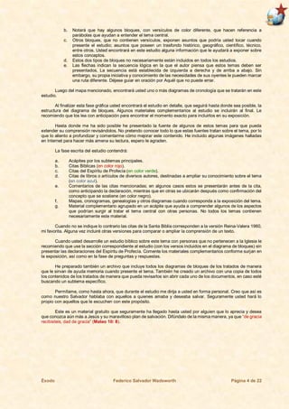Éxodo Federico Salvador Wadsworth Página 4 de 22
b. Notará que hay algunos bloques, con versículos de color diferente, que hacen referencia a
parábolas que ayudan a entender el tema central.
c. Otros bloques, que no contienen versículos, exponen asuntos que podría usted tocar cuando
presente el estudio; asuntos que poseen un trasfondo histórico, geográfico, científico, técnico,
entre otros. Usted encontrará en este estudio alguna información que le ayudará a exponer sobre
estos conceptos.
d. Estos dos tipos de bloques no necesariamente están incluidos en todos los estudios.
e. Las flechas indican la secuencia lógica en la que el autor piensa que estos temas deben ser
presentados. La secuencia está establecida de izquierda a derecha y de arriba a abajo. Sin
embargo, su propia iniciativa y conocimiento de las necesidades de sus oyentes le pueden marcar
una ruta diferente. Déjese guiar en oración por Aquél que no puede errar.
Luego del mapa mencionado, encontrará usted uno o más diagramas de cronología que se tratarán en este
estudio.
Al finalizar esta fase gráfica usted encontrará el estudio en detalle, que seguirá hasta donde sea posible, la
estructura del diagrama de bloques. Algunos materiales complementarios al estudio se incluirán al final. Le
recomiendo que los lea con anticipación para encontrar el momento exacto para incluirlos en su exposición.
Hasta donde me ha sido posible he presentado la fuente de algunos de estos temas para que pueda
extender su comprensión revisándolos. No pretendo conocer todo lo que estas fuentes tratan sobre el tema, por lo
que lo aliento a profundizar y comentarme cómo mejorar este contenido. He incluido algunas imágenes halladas
en Internet para hacer más amena su lectura, espero le agraden.
La fase escrita del estudio contendrá:
a. Acápites por los subtemas principales.
b. Citas Bíblicas (en color rojo).
c. Citas del Espíritu de Profecía (en color verde).
d. Citas de libros o artículos de diversos autores, destinadas a ampliar su conocimiento sobre el tema
(en color azul).
e. Comentarios de las citas mencionadas; en algunos casos estos se presentarán antes de la cita,
como anticipando la declaración, mientras que en otras se ubicarán después como confirmación del
concepto que se sostiene (en color negro).
f. Mapas, cronogramas, genealogías y otros diagramas cuando corresponda a la exposición del tema.
g. Material complementario agrupado en un acápite que ayuda a comprender algunos de los aspectos
que podrían surgir al tratar el tema central con otras personas. No todos los temas contienen
necesariamente este material.
Cuando no se indique lo contrario las citas de la Santa Biblia corresponden a la versión Reina-Valera 1960,
mi favorita. Alguna vez incluiré otras versiones para comparar o ampliar la comprensión de un texto.
Cuando usted desarrolle un estudio bíblico sobre este tema con personas que no pertenecen a la Iglesia le
recomiendo que use la sección correspondiente al estudio (con los versos incluidos en el diagrama de bloques) sin
presentar las declaraciones del Espíritu de Profecía. Comente los materiales complementarios conforme surjan en
la exposición, así como en la fase de preguntas y respuestas.
He preparado también un archivo que incluye todos los diagramas de bloques de los tratados de manera
que le sirvan de ayuda memoria cuando presente el tema. También he creado un archivo con una copia de todos
los contenidos de los tratados de manera que pueda revisarlos sin abrir cada uno de los documentos, en caso esté
buscando un subtema específico.
Permítame, como hasta ahora, que durante el estudio me dirija a usted en forma personal. Creo que así es
como nuestro Salvador hablaba con aquellos a quienes amaba y deseaba salvar. Seguramente usted hará lo
propio con aquellos que le escuchen con este propósito.
Este es un material gratuito que seguramente ha llegado hasta usted por alguien que lo aprecia y desea
que conozca aún más a Jesús y su maravilloso plan de salvación. Difúndalo de la misma manera, ya que “de gracia
recibisteis, dad de gracia” (Mateo 10: 8).
 
