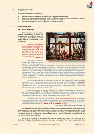 Éxodo Federico Salvador Wadsworth Página 9 de 22
6. Propósito del Tratado
El propósito del tratado es el siguiente:
a. Establecer la fecha del Éxodo en relación con sus principales personajes.
b. Relacionar el periodo de esclavitud, él éxodo y los 40 años de peregrinación de Israel en el desierto.
c. Relacionar el éxodo con la cronología de los faraones de Egipto.
d. Establecer la base para la cronología de la conquista de Canaán.
7. Desarrollo del tema
7.1. Fecha del Éxodo
Note usted que en este tratado
estamos considerando la fecha del
éxodo como el año 1445 AC, fecha que
se fija en base al año 480° que la Biblia
señala desde el Éxodo hasta el 4to
año
de Salomón.
En el año cuatrocientos
ochenta después que los hijos de
Israel salieron de Egipto, el
cuarto año del principio del reino
de Salomón sobre Israel, en el
mes de Zif, que es el mes
segundo, comenzó él a edificar
la casa de Jehová.
1 Reyes 6: 1
Este versículo sincroniza
el 480º año a partir del éxodo,
con el 4º año del reinado de
Salomón. Esta información es de capital importancia, pues con ella se puede computar la cronología
hebrea desde Salomón, remontándonos a Moisés y más atrás. De la exactitud de la fecha AC
asignada al 4º año del reinado de Salomón, depende la exactitud de todas las otras fechas basadas
en ella. No hay evidencia alguna para suponer que 480 sea un número redondo o que indique 12
generaciones, ni para hacer que ese período abarque el tiempo de los jueces al sumar todos los
años de los jueces y omitir los años de opresión extranjera… Este comentario considera este número
como el del 480º año… y cuenta el año del éxodo como el primero (tal como Moisés numeró los 40
años de peregrinación…).
¿A qué corresponde este 480º año, sincronizado con el 4º de Salomón? Según el método
cronológico… y los sincronismos asirios… el 40º y último año del reinado de Salomón (1 Reyes 11:
42) puede fecharse 931/30 AC. (Ese sería un año civil judío, que va de otoño a otoño y que
empezaba el 7° mes… Entonces, su 4° año fue 967/66 AC, cuyo segundo mes, Zif (más tarde
llamado Iyyar), cae en la primavera de 966 AC.
Si este segundo mes del 480º año fue en 966 AC, el segundo mes del primer año de los 480
fue 479 años antes del 966 -en 1445 AC-, y el éxodo ocurrió en el primer mes de ese mismo año…
Las fechas del AT dadas en este comentario se basan en los sincronismos entre 966 AC en el 4°
año de Salomón y el año 480, inclusive, comenzando con el año del éxodo.
Debería advertirse que este dato cronológico, “en el año cuatrocientos ochenta”, se da formal
y categóricamente, sin ninguna vacilación ni reserva y con una precisión insólita. Se da no sólo el
año de Salomón y la era del éxodo, sino también el mes. Es evidente que se quiere establecer un
sincronismo exacto, como el de 2 Reyes 18: 9, 10; Jeremías 25: 1; etc.
Comentario Bíblico Adventista, Tomo II, 748
Es interesante que este dato tan preciso concuerde con los registros históricos de la cronología de
los faraones (muy bien determinada por la historia en nuestros tiempos), lo que permite afirmar que es una
fecha históricamente fidedigna (con escaso margen de error, si lo tuviera), y que además se ajusta con las
cronologías previas de los patriarcas y las posteriores (jueces y reyes) que también se corresponden con
sus respectivos registros históricos.
Por lo tanto, utilizando el equivalente que 1445 AC es igual a 2513 AM (ver Cronología de la
Esclavitud en Egipto, donde hemos establecido esta fecha en la escala Anno Mundi) podemos definir los
 