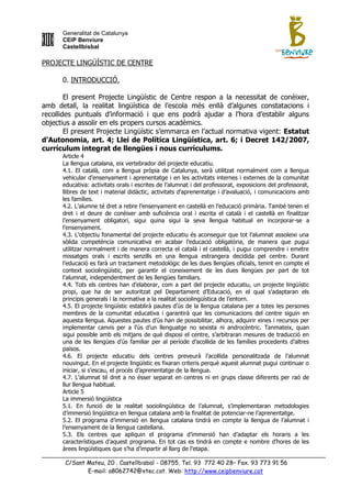 Generalitat de Catalunya
      CEIP Benviure
      Castellbisbal

PROJECTE LINGÜÍSTIC DE CENTRE

      0. INTRODUCCIÓ.

        El present Projecte Lingüístic de Centre respon a la necessitat de conèixer,
amb detall, la realitat lingüística de l‟escola més enllà d‟algunes constatacions i
recollides puntuals d‟informació i que ens podrà ajudar a l‟hora d‟establir alguns
objectius a assolir en els propers cursos acadèmics.
        El present Projecte Lingüístic s‟emmarca en l‟actual normativa vigent: Estatut
d’Autonomia, art. 4; Llei de Política Lingüística, art. 6; i Decret 142/2007,
currículum integrat de llengües i nous currículums.
      Article 4
      La llengua catalana, eix vertebrador del projecte educatiu.
      4.1. El català, com a llengua pròpia de Catalunya, serà utilitzat normalment com a llengua
      vehicular d‟ensenyament i aprenentatge i en les activitats internes i externes de la comunitat
      educativa: activitats orals i escrites de l‟alumnat i del professorat, exposicions del professorat,
      llibres de text i material didàctic, activitats d‟aprenentatge i d‟avaluació, i comunicacions amb
      les famílies.
      4.2. L‟alumne té dret a rebre l‟ensenyament en castellà en l‟educació primària. També tenen el
      dret i el deure de conèixer amb suficiència oral i escrita el català i el castellà en finalitzar
      l‟ensenyament obligatori, sigui quina sigui la seva llengua habitual en incorporar-se a
      l‟ensenyament.
      4.3. L‟objectiu fonamental del projecte educatiu és aconseguir que tot l‟alumnat assoleixi una
      sòlida competència comunicativa en acabar l‟educació obligatòria, de manera que pugui
      utilitzar normalment i de manera correcta el català i el castellà, i pugui comprendre i emetre
      missatges orals i escrits senzills en una llengua estrangera decidida pel centre. Durant
      l‟educació es farà un tractament metodològic de les dues llengües oficials, tenint en compte el
      context sociolingüístic, per garantir el coneixement de les dues llengües per part de tot
      l‟alumnat, independentment de les llengües familiars.
      4.4. Tots els centres han d‟elaborar, com a part del projecte educatiu, un projecte lingüístic
      propi, que ha de ser autoritzat pel Departament d‟Educació, en el qual s‟adaptaran els
      principis generals i la normativa a la realitat sociolingüística de l‟entorn.
      4.5. El projecte lingüístic establirà pautes d‟ús de la llengua catalana per a totes les persones
      membres de la comunitat educativa i garantirà que les comunicacions del centre siguin en
      aquesta llengua. Aquestes pautes d‟ús han de possibilitar, alhora, adquirir eines i recursos per
      implementar canvis per a l‟ús d‟un llenguatge no sexista ni androcèntric. Tanmateix, quan
      sigui possible amb els mitjans de què disposi el centre, s‟arbitraran mesures de traducció en
      una de les llengües d‟ús familiar per al període d‟acollida de les famílies procedents d‟altres
      països.
      4.6. El projecte educatiu dels centres preveurà l‟acollida personalitzada de l‟alumnat
      nouvingut. En el projecte lingüístic es fixaran criteris perquè aquest alumnat pugui continuar o
      iniciar, si s‟escau, el procés d‟aprenentatge de la llengua.
      4.7. L‟alumnat té dret a no ésser separat en centres ni en grups classe diferents per raó de
      llur llengua habitual.
      Article 5
      La immersió lingüística
      5.1. En funció de la realitat sociolingüística de l‟alumnat, s‟implementaran metodologies
      d‟immersió lingüística en llengua catalana amb la finalitat de potenciar-ne l‟aprenentatge.
      5.2. El programa d‟immersió en llengua catalana tindrà en compte la llengua de l‟alumnat i
      l‟ensenyament de la llengua castellana.
      5.3. Els centres que apliquin el programa d‟immersió han d‟adaptar els horaris a les
      característiques d‟aquest programa. En tot cas es tindrá en compte e nombre d‟hores de les
      àrees lingüístiques que s‟ha d‟impartir al llarg de l‟etapa.

       C/Sant Mateu, 20 . Castellbisbal - 08755. Tel. 93 772 40 28– Fax. 93 773 91 56
              E-mail: a8062742@xtec.cat. Web: http://www.ceipbenviure.cat
 