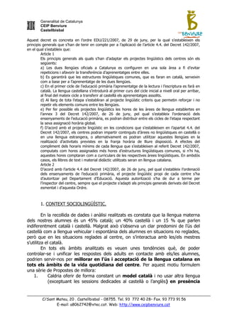 Generalitat de Catalunya
        CEIP Benviure
        Castellbisbal

Aquest decret es concreta en l‟ordre EDU/221/2007, de 29 de juny, per la qual s‟estableixen els
principis generals que s‟han de tenir en compte per a l‟aplicació de l‟article 4.4. del Decret 142/2007,
en el qual s‟estableix que:
         Article 1
         Els principis generals als quals s‟han d‟adaptar els projectes lingüístics dels centres són els
         següents:
         a) Les dues llengües oficials a Catalunya es configuren en una sola àrea a fi d‟evitar
         repeticions i afavorir la transferència d‟aprenentatges entre elles.
         b) Es garantirà que les estructures lingüístiques comunes, que es faran en català, serveixin
         com a base per a l‟aprenentatge de les dues llengües.
         c) En el primer cicle de l‟educació primària l‟aprenentatge de la lectura i l‟escriptura es farà en
         català. La llengua castellana s‟introduirà al primer curs del cicle inicial a nivell oral per arribar,
         al final del mateix cicle a transferir al castellà els aprenentatges assolits.
         d) Al llarg de tota l‟etapa s‟establiran al projecte lingüístic criteris que permetin reforçar i no
         repetir els elements comuns entre les llengües.
         e) Per fer possible els projectes lingüístics les hores de les àrees de llengua establertes en
         l‟annex 3 del Decret 142/2007, de 26 de juny, pel qual s‟estableix l‟ordenació dels
         ensenyaments de l‟educació primària, es podran distribuir entre els cicles de l‟etapa respectant
         la seva assignació horària global.
         f) D‟acord amb el projecte lingüístic en les condicions que s‟estableixen en l‟apartat 4.4. del
         Decret 142/2007, els centres podran impartir continguts d‟àrees no lingüístiques en castellà o
         en una llengua estrangera, o alternativament es podran utilitzar aquestes llengües en la
         realització d‟activitats previstes en la franja horària de lliure disposició. A efectes del
         compliment dels horaris mínims de cada llengua que s‟estableixen al referit Decret 142/2007,
         computats com hores assignades més hores d‟estructures lingüístiques comunes, si n‟hi ha,
         aquestes hores comptaran com a curriculars de les respectives àrees lingüístiques. En ambdós
         casos, els llibres de text i material didàctic utilitzats seran en llengua catalana.
         Article 2
         D‟acord amb l‟article 4.4 del Decret 142/2007, de 26 de juny, pel qual s‟estableix l‟ordenació
         dels ensenyaments de l‟educació primària, el projecte lingüístic propi de cada centre s‟ha
         d‟autoritzar pel Departament d‟Educació. Aquesta autorització s‟ha de dur a terme per
         l‟inspector del centre, sempre que el projecte s‟adapti als principis generals derivats del Decret
         esmentat i d‟aquesta Ordre.



        1. CONTEXT SOCIOLINGÜÍSTIC.

         En la recollida de dades i anàlisi realitzats es constata que la llengua materna
dels nostres alumnes és un 45% català; un 40% castellà i un 15 % que parlen
indiferentment català i castellà. Malgrat això s‟observa un clar predomini de l‟ús del
castellà com a llengua vehicular i espontània dels alumnes en situacions no reglades,
però que en les situacions reglades al centre, on s‟interactua amb les/els mestres
s‟utilitza el català.
         En tots els àmbits analitzats es veuen unes tendències què, de poder
controlar-se i unificar les respostes dels adults en contacte amb els/les alumnes,
podrien servir-nos per millorar en l’ús i acceptació de la llengua catalana en
tots els àmbits de la vida quotidiana del centre. Per aquest motiu formulem
una sèrie de Propostes de millora:
    1.       Caldria oferir de forma constant un model català i no usar altra llengua
             (exceptuant les sessions dedicades al castellà o l‟anglès) en presència


         C/Sant Mateu, 20 . Castellbisbal - 08755. Tel. 93 772 40 28– Fax. 93 773 91 56
                E-mail: a8062742@xtec.cat. Web: http://www.ceipbenviure.cat
 