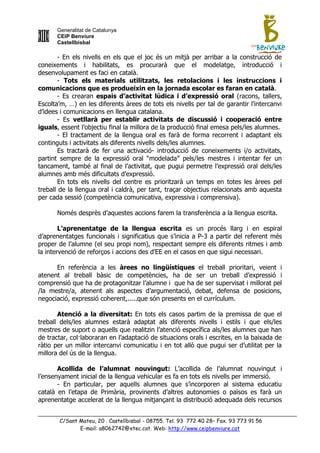 Generalitat de Catalunya
      CEIP Benviure
      Castellbisbal

        - En els nivells en els que el joc és un mitjà per arribar a la construcció de
coneixements i habilitats, es procurarà que el modelatge, introducció i
desenvolupament es faci en català.
        - Tots els materials utilitzats, les retolacions i les instruccions i
comunicacions que es produeixin en la jornada escolar es faran en català.
        - Es crearan espais d’activitat lúdica i d’expressió oral (racons, tallers,
Escolta‟m, …) en les diferents àrees de tots els nivells per tal de garantir l‟intercanvi
d‟idees i comunicacions en llengua catalana.
        - Es vetllarà per establir activitats de discussió i cooperació entre
iguals, essent l‟objectiu final la millora de la producció final emesa pels/les alumnes.
        - El tractament de la llengua oral es farà de forma recorrent i adaptant els
continguts i activitats als diferents nivells dels/les alumnes.
        Es tractarà de fer una activació- introducció de coneixements i/o activitats,
partint sempre de la expressió oral “modelada” pels/les mestres i intentar fer un
tancament, també al final de l‟activitat, que pugui permetre l‟expressió oral dels/les
alumnes amb més dificultats d‟expressió.
        En tots els nivells del centre es prioritzarà un temps en totes les àrees pel
treball de la llengua oral i caldrà, per tant, traçar objectius relacionats amb aquesta
per cada sessió (competència comunicativa, expressiva i comprensiva).

      Només desprès d‟aquestes accions farem la transferència a la llengua escrita.

        L’aprenentatge de la llengua escrita es un procés llarg i en espiral
d‟aprenentatges funcionals i significatius que s‟inicia a P-3 a partir del referent més
proper de l‟alumne (el seu propi nom), respectant sempre els diferents ritmes i amb
la intervenció de reforços i accions des d‟EE en el casos en que sigui necessari.

      En referència a les àrees no lingüístiques el treball prioritari, veient i
atenent al treball bàsic de competències, ha de ser un treball d‟expressió i
comprensió que ha de protagonitzar l‟alumne i que ha de ser supervisat i millorat pel
/la mestre/a, atenent als aspectes d‟argumentació, debat, defensa de posicions,
negociació, expressió coherent,.....que són presents en el currículum.

       Atenció a la diversitat: En tots els casos partim de la premissa de que el
treball dels/les alumnes estarà adaptat als diferents nivells i estils i que els/les
mestres de suport o aquells que realitzin l‟atenció específica als/les alumnes que han
de tractar, col·laboraran en l‟adaptació de situacions orals i escrites, en la baixada de
ràtio per un millor intercanvi comunicatiu i en tot allò que pugui ser d‟utilitat per la
millora del ús de la llengua.

       Acollida de l’alumnat nouvingut: L‟acollida de l‟alumnat nouvingut i
l‟ensenyament inicial de la llengua vehicular es fa en tots els nivells per immersió.
       - En particular, per aquells alumnes que s‟incorporen al sistema educatiu
català en l‟etapa de Primària, provinents d‟altres autonomies o països es farà un
aprenentatge accelerat de la llengua mitjançant la distribució adequada dels recursos


       C/Sant Mateu, 20 . Castellbisbal - 08755. Tel. 93 772 40 28– Fax. 93 773 91 56
              E-mail: a8062742@xtec.cat. Web: http://www.ceipbenviure.cat
 