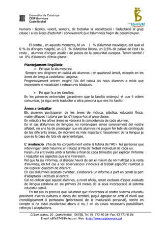 Generalitat de Catalunya
      CEIP Benviure
      Castellbisbal

humans i tècnics, veient, sempre, de treballar la socialització i l‟adaptació al grup
classe i a les àrees d‟activitat i coneixement que l‟alumne/a hagin de desenvolupar.


       El centre , en aquests moments, té un 1 % d‟alumnat nouvingut, del qual el
0 % és d‟origen magribí, un 0,5 % d‟Amèrica llatina, un 0,5% de països de l‟est i la
resta , alumnes d‟origen asiàtic i de països de la comunitat europea. Tenim també i
un 0% d‟alumnes d‟ètnia gitana.

   Plantejament lingüístic
           Pel que fa als mestres:
    Sempre ens dirigirem en català als alumnes i en qualsevol àmbit, excepte en les
   àrees de llengua castellana i anglesa.
   Progressivament anirem exigint l‟ús del català als nous alumnes a mida que
   incorporen el vocabulari i estructures bàsiques.

          Pel que fa a les famílies:
   En les primeres entrevistes garantirem que la família entengui el que li volem
   comunicar, ja sigui amb traductor o altra persona que ens ho faciliti.

   Àrees a treballar
   Els alumnes participaran de les àrees de música, plàstica, educació física,
   matemàtiques i tutoria per tal d‟integrar-los al grup classe.
   En relació a les altres àrees es valorarà la competència de cada alumne.
   En el cas d‟alumnes de llengües no romàniques sense coneixement del nostre
   alfabet, no ens ha de preocupar que els alumnes no puguin fer tots els continguts
   de les diferents àrees, de moment és més important l‟assoliment de la llengua ja
   que és la base de tots els aprenentatges.

    L’ avaluació s‟ha de fer conjuntament entre la tutora de l‟AO i les persones que
    intervinguin amb l‟alumne en relació al Pla de Treball individual de cada un.
    Faran una entrevista amb la família a final de cada trimestre per explicar l‟informe
    i reajustar els aspectes que ens interessin.
    Pel que fa als informes, el disseny haurà de ser el màxim de normalitzat a la resta
    d‟alumnes, en tot cas a les observacions s‟indicarà el treball específic realitzat si
    cal explicar quelcom de diferent.
    En cas d‟alumnes acabats d‟arribar, s‟elaborarà un informe a part on consti la part
    d‟adaptació i actituds al centre.
    Cal no oblidar que aquest alumnes, a nivell oficial, estan exclosos d‟ésser avaluats
    de llengua catalana en els primers 24 mesos de la seva incorporació al sistema
    educatiu català.
        En tot cas es procura que l‟alumnat que s‟incorpora al nostre sistema educatiu
provinent d‟altres cultures o zones del territori, pugui agrupar-se amb el nivell que
cronològicament li pertocaria (priorització de la maduració personal), tenint en
compte si ha estat escolaritzat abans o no, i en els casos necessaris possibilitant
reforços i adaptacions.

       C/Sant Mateu, 20 . Castellbisbal - 08755. Tel. 93 772 40 28– Fax. 93 773 91 56
              E-mail: a8062742@xtec.cat. Web: http://www.ceipbenviure.cat
 