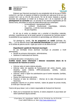 Generalitat de Catalunya
       CEIP Benviure
       Castellbisbal

       Entenem que l‟alumnat nouvingut és una complexitat més de les que el nostre
context té i, per tant, el respecte al treball en diversitat per cada grup ha de ser una
constant (tal i com ja s‟ha dit més amunt). Per tal de donar resposta a aquesta
diversitat ens plantegem el treball de la llengua oral i de la expressió en un
plantejament no curricular que es concreta en les sessions organitzades per les
sisenes hores, articulades en eixos de treball diferenciats que contemplen:
                     - la dramatització i representació teatral.
                     - La      confecció     d‟audiovisuals    (reportatges,   noticiaris,
                         magazines,...) amb les noves tecnologies.
                     - Els jocs lingüístics.

        En tot cas el centre es planteja com a prioritat el diversificar materials,
activitats i experiències per tal de poder garantir la comprensió de l‟activitat escolar i
la possibilitat de que aquesta es converteixi en aprenentatge, per diferents canals.

       Cal plantejar-se, també, l‟ús de programari en català (activitats clic,
Edu,.....) en les diferents àrees i de materials diversificats que puguin col·laborar
en la sortida de patrons escrits i rígids que surten en els llibres de text.

      Organització i gestió de l’alumnat nouvingut:
      En cas d‟arribada d‟un/a alumne/a nouvingut es procedeix a nivell
administratiu:
    Recollir les primeres informacions administratives.
    Gestionar la matriculació de l‟alumne.

La Direcció del centre i el traductor/a, si cal:
Acollida inicial: donar informació i detectar necessitats abans de la
incorporació de l’alumne al centre.

      Informar sobre el nostre sistema educatiu.
      Informar sobre els aspectes de funcionament del centre (horaris, ajuts,
       disciplina,    quota    material, AMPA-extraescolars,   sortides,    vestuari,
       materials,menjador,...)
    Informar i donar a signar les autoritzacions que el centre necessita. (sortides,
       dret imatge,...)
    Mostrar les instal·lacions del centre.
    Presentar al tutor de referència i informar de la data d‟incorporació de
       l‟alumne/a.
   (s‟adjudica l‟alumne en un primer moment, i abans de passar les proves inicials,
   al nivell que li toca per edat)

Tutor/a del grup classe ( com a màxim responsable de l‟evolució de l‟alumne)

      Abans de la incorporació de l‟alumne, la tutora prepararà al grup-classe per
       rebre‟l planificant alguna activitat .


       C/Sant Mateu, 20 . Castellbisbal - 08755. Tel. 93 772 40 28– Fax. 93 773 91 56
              E-mail: a8062742@xtec.cat. Web: http://www.ceipbenviure.cat
 