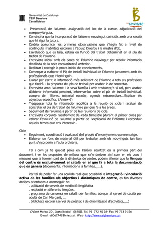 Generalitat de Catalunya
       CEIP Benviure
       Castellbisbal

       Presentació de l‟alumne, assignació del lloc de la classe, adjudicació del
       company/a-guia.
      Convindria que la incorporació de l‟alumne nouvingut coincidís amb una sessió
       que hi sigui la tutora.
      Caldria comunicar les primeres observacions que s‟hagin fet a nivell de
       continguts i habilitats escolars a l‟Equip Directiu i la mestra d‟EE.
      L‟avaluació que es farà, estarà en funció del treball determinat en el pla de
       treball de l‟alumne.
      Entrevista inicial amb els pares de l‟alumne nouvingut per recollir informació
       detallada de la seva escolarització anterior.
      Realitzar i corregir la prova inicial de coneixements.
      Començar a elaborar el Pla de treball individual de l‟alumne juntament amb els
       professionals que intervinguin.
      Lliurar per escrit la informació més rellevant de l‟alumne a tots els professors
       que tindrà i la proposta del pla de treball per acabar-lo de concretar.
      Entrevista amb l‟alumne i la seva família i amb traductor/a si cal, per: acabar
       d‟obtenir informació pendent, informar-los sobre el pla de treball individual,
       compra de        llibres, material escolar, agenda extraescolars...Explicar els
       objectius específics. (Annex-6)
      Traspassar tota la informació recollida a la reunió de cicle i acabar de
       concretar el pla de treball de l‟alumne pel que fa a les àrees.
      Seguiment de l‟alumne a partir de les reunions de cicle.
      Entrevista conjunta l‟acabament de cada trimestre (durant el primer curs) per
       valorar l‟evolució de l‟alumne a partir de l‟explicació de l‟informe i reconduir
       aquells temes que ens interessin .

Cicle
     Seguiment, coordinació i avaluació del procés d‟ensenyament-aprenentatge.
     Elaborar un fons de material útil per treballar amb els nouvinguts tan bon
      punt s‟incorporin a l‟aula ordinària.

      Tal i com ja ha quedat palès en l‟anàlisi realitzat en la primera part del
document i en les propostes de millora que se‟n deriven així com en els usos i
mesures que ja formen part de la dinàmica de centre, podem afirmar que la llengua
del centre és exclusivament el català en el que fa a tota la documentació
que es genera (documents, informacions a famílies,.....).

      Per tal de poder fer una acollida real que possibiliti la integració i vinculació
activa de les famílies als objectius i dinàmiques de centre, es fan diverses
accions orientades a aconseguir-ho:
      . utilització de serveis de mediació lingüística
      . retolació en diferents llengües,
      . programa de conversa en català per famílies, adreçar al servei de català per
      adults de Can Margarit, …
      . biblioteca escolar (servei de préstec i de dinamització d‟activitats,....)


       C/Sant Mateu, 20 . Castellbisbal - 08755. Tel. 93 772 40 28– Fax. 93 773 91 56
              E-mail: a8062742@xtec.cat. Web: http://www.ceipbenviure.cat
 