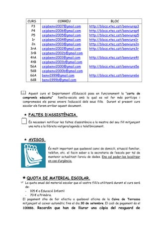 CURS                  CORREU                                  BLOC
      P3      ceipbenvi2007@gmail.com             http://blocs.xtec.cat/benviurep3
      P4      ceipbenvi2006@gmail.com             http://blocs.xtec.cat/benviurep4
      P5      ceipbenvi2005@gmail.com             http://blocs.xtec.cat/benviurep5
      1r      ceipbenvi2004@gmail.com             http://blocs.xtec.cat/benviure1r
      2n      ceipbenvi2003@gmail.com             http://blocs.xtec.cat/benviure2n
     3rA      ceipbenvi2002@gmail.com             http://blocs.xtec.cat/benviure3r
     3rB      ceipbenvi2002b@gmail.com
     4tA      ceipbenvi2001@gmail.com             http://blocs.xtec.cat/benviure4t
     4tB      ceipbenvi2001b@gmail.com
     5èA      ceipbenvi2000@gmail.com             http://blocs.xtec.cat/benviure5e
     5èB      ceipbenvi2000b@gmail.com
     6èA      benvi1999@gmail.com                 http://blocs.xtec.cat/benviure6e
     6èB      benvi1999b@gmail.com



   Aquest curs el Departament d’Educació posa en funcionament la “carta de
compromís educatiu”       família-escola amb la qual es vol fer més partícips i
compromesos els pares envers l’educació dels seus fills. Durant el present curs
escolar els farem arribar aquest document.


 FALTES D’ASSISTÈNCIA.
   És necessari notificar les faltes d’assistència a la mestra del seu fill mitjançant
    una nota a la llibreta viatgera/agenda o telefònicament.



 AVISOS.

                   És molt important que qualsevol canvi de domicili, situació familiar,
                   telèfon, etc. el facin saber a la secretaria de l’escola per tal de
                   mantenir actualitzat l’arxiu de dades. Ens cal poder-los localitzar
                   en cas d’urgència.




 QUOTA        DE MATERIAL ESCOLAR.
 La quota anual del material escolar que el vostre fill/a utilitzarà durant el curs serà
  de:
  - 105 € a Educació Infantil
  - 70 € a Primària.
El pagament s’ha de fer efectiu a qualsevol oficina de la Caixa de Terrassa
mitjançant el caixer automàtic fins el dia 30 de setembre. El codi de pagament és el
100886. Recordin que han de lliurar una còpia del resguard de
 