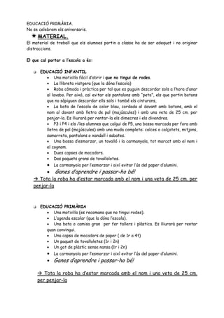 EDUCACIÓ PRIMÀRIA.
No se celebrem els aniversaris.
   MATERIAL.
El material de treball que els alumnes portin a classe ha de ser adequat i no originar
distraccions.

El que cal portar a l’escola a és:

       EDUCACIÓ INFANTIL
           Una motxilla fàcil d’obrir i que no tingui de rodes.
           La llibreta viatgera (que la dóna l’escola)
           Roba còmoda i pràctica per tal que es puguin descordar sols a l’hora d’anar
          al lavabo. Per això, cal evitar els pantalons amb “peto”, els que portin botons
          que no sàpiguen descordar ells sols i també els cinturons,
           La bata de l’escola de color blau, cordada al davant amb botons, amb el
          nom al davant amb lletra de pal (majúscules) i amb una veta de 25 cm. per
          penjar-la. Es lliurarà per rentar-la els dimecres i els divendres.
           P3 i P4 i els /les alumnes que calgui de P5, una bossa marcada per fora amb
          lletra de pal (majúscules) amb una muda completa: calces o calçotets, mitjons,
          samarreta, pantalons o xandall i sabates.
           Una bossa d’esmorzar, un tovalló i la carmanyola, tot marcat amb el nom i
          el cognom.
           Dues capses de mocadors.
           Dos paquets grans de tovalloletes.
              La carmanyola per l’esmorzar i així evitar l’ús del paper d’alumini.
              Ganes d’aprendre i passar-ho bé!
    Tota la roba ha d’estar marcada amb el nom i una veta de 25 cm. per
   penjar-la



       EDUCACIÓ PRIMÀRIA
           Una motxilla (es recomana que no tingui rodes).
           L’agenda escolar (que la dóna l’escola).
           Una bata o camisa gran per fer tallers i plàstica. Es lliurarà per rentar
          quan convingui.
           Una capsa de mocadors de paper ( de 1r a 4t)
           Un paquet de tovalloletes (1r i 2n)
           Un got de plàstic sense nansa (1r i 2n)
            La carmanyola per l’esmorzar i així evitar l’ús del paper d’alumini.
            Ganes d’aprendre i passar-ho bé!

        Tota la roba ha d’estar marcada amb el nom i una veta de 25 cm.
       per penjar-la
 