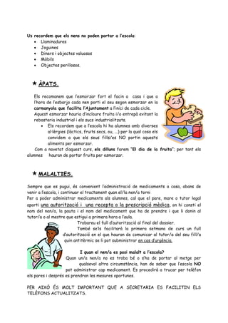 Us recordem que els nens no poden portar a l’escola:
    Llaminadures
    Joguines
    Diners i objectes valuosos
    Mòbils
    Objectes perillosos.



   ÀPATS.
   Els recomanem que l’esmorzar fort el facin a casa i que a
   l’hora de l’esbarjo cada nen porti el seu segon esmorzar en la
   carmanyola que facilita l’Ajuntament a l’inici de cada cicle.
   Aquest esmorzar hauria d’incloure fruita i/o entrepà evitant la
   rebosteria industrial i els sucs industrialitzats.
        Els recordem que a l’escola hi ha alumnes amb diverses
           al·lèrgies (làctics, fruits secs, ou, ...) per la qual cosa els
           convidem a que els seus fills/es NO portin aquests
           aliments per esmorzar.
    Com a novetat d’aquest curs, els dilluns farem “El dia de la fruita”; per tant els
alumnes hauran de portar fruita per esmorzar.



   MALALTIES.
Sempre que es pugui, és convenient l’administració de medicaments a casa, abans de
venir a l’escola, i continuar el tractament quan el/la nen/a torni
Per a poder administrar medicaments als alumnes, cal que el pare, mare o tutor legal
aporti una autorització i una recepta o la prescripció mèdica , on hi consti el
nom del nen/a, la pauta i el nom del medicament que ha de prendre i que li donin al
tutor/a o al mestre que estigui a primera hora a l’aula.
                          Trobareu el full d’autorització al final del dossier.
                          També se’ls facilitarà la primera setmana de curs un full
                  d’autorització en el que hauran de comunicar al tutor/a del seu fill/a
                   quin antitèrmic se li pot subministrar en cas d’urgència.

                           I quan el nen/a es posi malalt a l’escola?
                    Quan un/a nen/a no es troba bé o s’ha de portar al metge per
                           qualsevol altra circumstància, han de saber que l’escola NO
                    pot administrar cap medicament. Es procedirà a trucar per telèfon
els pares i després es prendran les mesures oportunes.

PER AIXÒ ÉS MOLT IMPORTANT QUE A SECRETARIA ES FACILITIN ELS
TELÈFONS ACTUALITZATS.
 