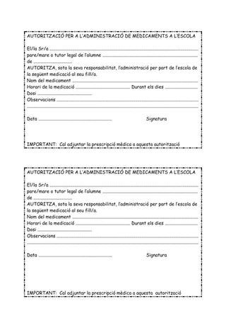 AUTORITZACIÓ PER A L’ADMINISTRACIÓ DE MEDICAMENTS A L’ESCOLA

El/la Sr/a ...................................................................................................................................
pare/mare o tutor legal de l’alumne ....................................................................................
de ..................................
AUTORITZA, sota la seva responsabilitat, l’administració per part de l’escola de
la següent medicació al seu fill/a.
Nom del medicament ...............................................................................................................
Horari de la medicació ................................................ Durant els dies .............................
Dosi ................................................
Observacions .............................................................................................................................
.......................................................................................................................................................

Data .................................................................                                  Signatura




IMPORTANT: Cal adjuntar la prescripció mèdica a aquesta autorització




AUTORITZACIÓ PER A L’ADMINISTRACIÓ DE MEDICAMENTS A L’ESCOLA

El/la Sr/a ...................................................................................................................................
pare/mare o tutor legal de l’alumne ....................................................................................
de ..................................
AUTORITZA, sota la seva responsabilitat, l’administració per part de l’escola de
la següent medicació al seu fill/a.
Nom del medicament ...............................................................................................................
Horari de la medicació ................................................ Durant els dies .............................
Dosi ................................................
Observacions .............................................................................................................................
.......................................................................................................................................................

Data .................................................................                                   Signatura




IMPORTANT: Cal adjuntar la prescripció mèdica a aquesta autorització
 
