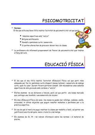 PSICOMOTRICITAT
    Normes:
    El dia que el/la seu/seva fill/a realitzi l’activitat de psicomotricitat cal que porti:


             Sabates esportives amb “velcro”
             Mitjons antilliscants
             Xandall o pantalons curts i samarreta
             Si porten ulleres han de procurar deixar-les a la classe.
   La professora els informarà properament de l’horari de psicomotricitat que tindran
    al llarg del curs.


                                                            
                                             EDUCACIÓ FÍSICA


   El dia que el seu fill/a realitzi l’activitat d’Educació Física cal que porti roba
    adequada per fer-la: pantalons curts d’esport (sense botons) i samarreta de màniga
    curta, quan fa calor. Durant l’hivern portaran xandall. Són necessàries unes sabates
    esportives de sola gruixuda amb cordons o “velcro”.

   Els/les alumnes no es dutxaran a l’escola, però cal que portin una bossa marcada
    que contingui una tovallola i una samarreta de recanvi.

   Els dies d’Educació Física els nens i les nenes no poden dur rellotge, cadenes, anells,
    arracades, ni altres objectes que puguin resultar molestos o perillosos per a la
    pràctica esportiva.

   En cas de què el nen/a no pugui realitzar la classe per malaltia o lesió, cal portar una
    justificació escrita del pare, mare o tutor/a o del metge.

   Els alumnes de 2n, 4t i 6è rebran informació sobre les normes i el material de
    piscina.
 