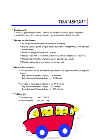 TRANSPORT
    Funcionament:
    El servei és gestionat pel Consell Comarcal del Vallès Occidental. Aquest organisme
    organitza les rutes, determina les parades i autoritza qualsevol tipus de canvi.

   Normes per als alumnes:
            És obligatori portar sempre el carnet de transport.
            Els/les alumnes que no estiguin donats d’alta en el transport NO poden utilitzar
              aquest servei.
            No es pot menjar ni beure dins l’autocar.
            Han de respectar el conductor, la monitora, els/les companys/es i l’autocar.
            Els alumnes d’infantil portaran un carnet específic de l’escola.
            Els alumnes han de pujar i baixar a la seva parada.
   Horaris dels autobusos:
          Sortida al matí des de les diferents parades es farà, aproximadament, al següent
           horari:
             Pep Ventura/Francesc Tàrrega    8:35 hores
             Enric Granados/Avinguda Gayarre 8:40 hores


          Sortida a la tarda des de l’escola: A les 17:10 hores.
              Pep Ventura/Francesc Tàrrega 17:17 hores
              Enric Granados/Avinguda Gayarre 17:23 hores

   Telèfons útils:
          Autocars Roig:       93 772 00 08
          Guàrdia urbana:      93 772 11 88
 