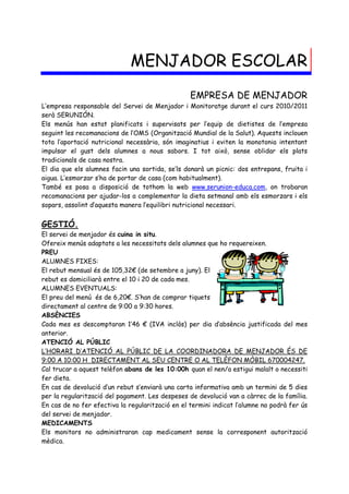 MENJADOR ESCOLAR
                                                  EMPRESA DE MENJADOR
L’empresa responsable del Servei de Menjador i Monitoratge durant el curs 2010/2011
serà SERUNIÓN.
Els menús han estat planificats i supervisats per l’equip de dietistes de l’empresa
seguint les recomanacions de l’OMS (Organització Mundial de la Salut). Aquests inclouen
tota l’aportació nutricional necessària, són imaginatius i eviten la monotonia intentant
impulsar el gust dels alumnes a nous sabors. I tot això, sense oblidar els plats
tradicionals de casa nostra.
El dia que els alumnes facin una sortida, se’ls donarà un picnic: dos entrepans, fruita i
aigua. L’esmorzar s’ha de portar de casa (com habitualment).
També es posa a disposició de tothom la web www.serunion-educa.com, on trobaran
recomanacions per ajudar-los a complementar la dieta setmanal amb els esmorzars i els
sopars, assolint d’aquesta manera l’equilibri nutricional necessari.


GESTIÓ.
El servei de menjador és cuina in situ.
Ofereix menús adaptats a les necessitats dels alumnes que ho requereixen.
PREU
ALUMNES FIXES:
El rebut mensual és de 105,32€ (de setembre a juny). El
rebut es domiciliarà entre el 10 i 20 de cada mes.
ALUMNES EVENTUALS:
El preu del menú és de 6,20€. S’han de comprar tiquets
directament al centre de 9:00 a 9:30 hores.
ABSÈNCIES
Cada mes es descomptaran 1’46 € (IVA inclòs) per dia d’absència justificada del mes
anterior.
ATENCIÓ AL PÚBLIC
L’HORARI D’ATENCIÓ AL PÚBLIC DE LA COORDINADORA DE MENJADOR ÉS DE
9:00 A 10:00 H DIRECTAMENT AL SEU CENTRE O AL TELÈFON MÒBIL 670004247.
Cal trucar a aquest telèfon abans de les 10:00h quan el nen/a estigui malalt o necessiti
fer dieta.
En cas de devolució d’un rebut s’enviarà una carta informativa amb un termini de 5 dies
per la regularització del pagament. Les despeses de devolució van a càrrec de la família.
En cas de no fer efectiva la regularització en el termini indicat l’alumne no podrà fer ús
del servei de menjador.
MEDICAMENTS
Els monitors no administraran cap medicament sense la corresponent autorització
mèdica.
 