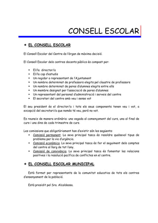 CONSELL ESCOLAR
 EL CONSELL ESCOLAR

El Consell Escolar del Centre és l’òrgan de màxima decisió.

El Consell Escolar dels centres docents públics és compost per:

      El/la director/a
      El/la cap d’estudis
      Un regidor o representant de l’Ajuntament
      Un nombre determinat de professors elegits pel claustre de professors
      Un nombre determinat de pares d’alumnes elegits entre ells
      Un membre designat per l’associació de pares d’alumnes
      Un representant del personal d’administració i serveis del centre
      El secretari del centre amb veu i sense vot

El seu president és el director/a i tots els seus components tenen veu i vot, a
excepció del secretari/a que només té veu, però no vot.

Es reuneix de manera ordinària: una vegada al començament del curs, una al final de
curs i una dins de cada trimestre de curs.

Les comissions que obligatòriament han d’existir són les següents:
    Comissió permanent. La seva principal tasca és resoldre qualsevol tipus de
      problema per la via d’urgència.
    Comissió econòmica. La seva principal tasca és fer el seguiment dels comptes
      del centre al llarg de tot l’any.
    Comissió de convivència. La seva principal tasca és fomentar les relacions
      positives i la resolució pacífica de conflictes en el centre.


 EL CONSELL ESCOLAR MUNICIPAL

    Està format per representants de la comunitat educativa de tots els centres
d’ensenyament de la població.

   Està presidit pel Sra. Alcaldessa.
 