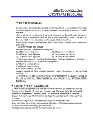 SERVEI D’ACOLLIDA
                                              ACTIVITATS ESCOLARS

      SERVEI        D’ACOLLIDA

     L’Associació de mares i pares d’alumnes de l’escola gestiona el servei escolar d’acollida i
     contracta aquesta prestació a la mateixa empresa que gestiona el menjador escolar:
     Serunión.
       Com totes les altres activitats és aprovada anualment pel Consell Escolar del centre.
     L’horari és de 7:30 del matí fins a les 9:00 h. (hora d’entrada a l’escola) i de les 17:00
     fins a les 18:30 h, tots els dies de la setmana, de dilluns a divendres.
     Durant aquest temps el nens/es poden gaudir d’una estona relaxada, esmorzar/berenar,
     jugar, llegir, ..
      ORGANITZACIÓ DEL SERVEI
     ALUMNES FIXOS: Els preus són els següents:
     30,80€ servei fix de ½ hora.                   42,82€ servei fix de 1 hora.
     54,85€ servei fix de 1½ hores.                 67,11€ servei fix de 2 hores.
     79,17€ servei fix de 2½ hores.                 91,17€ servei fix de 3 hores.
       El sistema de pagament i tractament dels impagats funciona igual que en el menjador.
     ALUMNES EVENTUALS: Els preus són els següents:
     2,75€ servei eventual ½ hora
     5,44€ servei eventual 1 hora
     8,18€ servei eventual 1 ½ hores.
     Aquests imports es faran efectius comprant tiquets directament a les monitores
     d’acollida.
       L’HORARI D’ATENCIÓ AL PÚBLIC DE LA COORDINADORA D’AQUEST SERVEI ÉS
     DE 9:00 A 10:00 H DIRECTAMENT AL SEU CENTRE O AL TELÈFON MÒBIL
     670004247.
     .
 ACTIVITATS          EXTRAESCOLARS
L’AMPA de l’escola organitza cada curs les diferents activitats que es realitzen fora de
l’horari lectiu. Durant el mes de setembre us lliurarem tota la informació
d’activitats programades, horaris i preus. Les activitats començaran a l’octubre.
Enguany l’escola s’ha acollit al Pla Català de l’Esport i organitzarà activitats esportives
al centre.
Paral·lelament, l’Ajuntament de Castellbisbal organitza altres activitats.
Quan planifiqueu les activitats extraescolars dels vostres fills/es penseu que els nens i
les nenes necessiten temps per jugar, relaxar-se, ….
Totes són aprovades anualment pel Consell Escolar del centre
 