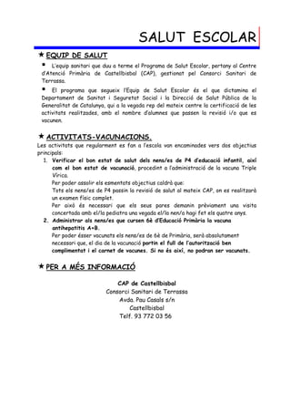 SALUT ESCOLAR
 EQUIP DE SALUT
  L’equip sanitari que duu a terme el Programa de Salut Escolar, pertany al Centre
 d’Atenció Primària de Castellbisbal (CAP), gestionat pel Consorci Sanitari de
 Terrassa.
    El programa que segueix l’Equip de Salut Escolar és el que dictamina el
 Departament de Sanitat i Seguretat Social i la Direcció de Salut Pública de la
 Generalitat de Catalunya, qui a la vegada rep del mateix centre la certificació de les
 activitats realitzades, amb el nombre d’alumnes que passen la revisió i/o que es
 vacunen.


 ACTIVITATS-VACUNACIONS.
Les activitats que regularment es fan a l’escola van encaminades vers dos objectius
principals:
  1. Verificar el bon estat de salut dels nens/es de P4 d’educació infantil, així
      com el bon estat de vacunació, procedint a l’administració de la vacuna Triple
      Vírica.
      Per poder assolir els esmentats objectius caldrà que:
      Tots els nens/es de P4 passin la revisió de salut al mateix CAP, on es realitzarà
      un examen físic complet.
      Per això és necessari que els seus pares demanin prèviament una visita
      concertada amb el/la pediatra una vegada el/la nen/a hagi fet els quatre anys.
  2. Administrar als nens/es que cursen 6è d’Educació Primària la vacuna
      antihepatitis A+B.
      Per poder ésser vacunats els nens/es de 6è de Primària, serà absolutament
      necessari que, el dia de la vacunació portin el full de l’autorització ben
      complimentat i el carnet de vacunes. Si no és així, no podran ser vacunats.


 PER    A MÉS INFORMACIÓ

                               CAP de Castellbisbal
                           Consorci Sanitari de Terrassa
                               Avda. Pau Casals s/n
                                   Castellbisbal
                               Telf. 93 772 03 56
 