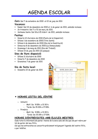 AGENDA ESCOLAR
Curs: Del 7 de setembre de 2010    al 22 de juny de 2011
Vacances:
   Nadal: Del 23 de desembre de 2010 al 6 de gener de 2011, ambdós inclosos.
   2n trimestre: Del 7 a l’11 de març de 2011.
   Setmana Santa: Del 18 al 25 d’abril de 2011, ambdós inclosos.
Festius:
   Dimarts 12 d’octubre de 2010 (Festa de la Hispanitat)
   Dilluns 1 de novembre de 2010 (Tots Sants)
   Dilluns 6 de desembre de 2010 (Dia de la Constitució)
   Dimecres 8 de desembre de 2010 (La Immaculada)
   Diumenge 1 de maig de 2011 (Dia del Treball)
   Dilluns 13 de juny de 2011 (2a pasqua)
Dies de lliure disposició:
   Dilluns 11 d’octubre de 2010
   Dimarts 7 de desembre de 2010
   Divendres 7 de gener de 2011


Dia de festa local:
   Dissabte 22 de gener de 2011                      




 HORARI LECTIU DEL CENTRE

    o   Infantil:
           - Matí: De 9:00h. a 12:30 h.
           - Tarda: De 15:30h a 17:00h.
    o   Primària:
           - Matí: De 9:00h. a 13:30 h.
           - Tarda: De 15:30h a 17:00h.
HORARI D’ENTREVISTES AMB ELS/LES MESTRES
Cada tutor/a informarà als pares i mares de la seva aula del dia que els pot rebre per
tal de parlar del seu fill/a.
Cal que les entrevistes es concertin prèviament mitjançant l’agenda del vostre fill/a,
o per telèfon.
 