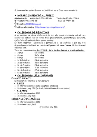 Si ho necessiten, poden demanar un justificant per a l’empresa a secretaria.


    HORARI D’ATENCIÓ AL PÚBLIC
   Administració: Matins: De 9:00h a 13:30h.         Tardes: De 15:30 a 17:00 h.
    Telèfon: 93 772 40 28                             Fax: 93 773 91 56
   E-mail: : a8062742@xtec.cat
   Adreça electrònica: http://www.xtec.cat/ceipbenviure/
    CALENDARI DE REUNIONS
   A les reunions de classe s’informarà de tots els temes relacionats amb el curs
   escolar que estigui fent el vostre fill/a (funcionament, aprenentatges, activitats,
   etc) i s’aclarirà qualsevol dubte que es plantegi.
   És molt important l’assistència i participació a les reunions, i pel seu bon
   desenvolupament cal tenir en compte NO portar els nens i nenes. Hi haurà servei
   d’acollida a 1€.
   Totes les reunions seran a les 17:30 h. de la tarda a l’escola a la sala polivalent.
   o 3 anys:                 6 d’octubre
   o 4 anys:                 5 d’octubre
   o 5 anys:                 4 d’octubre
   o 1r de Primària:         23 de setembre
   o 2n de Primària:         20 de setembre
   o 3r de Primària:         28 de setembre
   o 4t de Primària:         21 de setembre
   o 5è de Primària::        27 de setembre
   o 6è de Primària:         22 de setembre
    CALENDARIS DELS INFORMES
EDUCACIÓ INFANTIL
   Es lliuraran dos informes al llarg del curs:
   3 ANYS
   o 1r informe: desembre 2010 (adaptació a l’escola)
   o 2n informe: juny 2011 (actituds, hàbits i àrees de coneixement)
   4 i 5 ANYS
   o 1r informe: desembre 2010
   o 2n informe: juny 2011
EDUCACIÓ PRIMÀRIA
   o   1r informe: desembre 2010
   o   2n informe: març 2011
                                3r informe: juny 2011
 