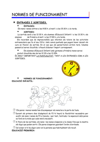 NORMES DE FUNCIONAMENT

 . ENTRADES I SORTIDES.
       ENTRADES:
      Els nens i nenes entren a les 9:00 h. al matí i a les 15:30 h. a la tarda.
            SORTIDES:
     La sortida serà a les 12:30 h. els alumnes d’Educació Infantil i a les 13:30 h. els
  alumnes       de Primària al matí i a les 17:00 h. a la tarda.
     Els recordem que és imprescindible que informin els tutors de les activitats
  extraescolars que fa el seu fill/a i dels canvis puntuals que puguin haver durant els
  curs en l’horari de sortida. En el cas que els pares/tutors arribin tard, l’alumne
  passarà al servei d’acollida i s’haurà d’abonar l’import corresponent.
           Els alumnes d’Educació Infantil amb germans a Primària tenen servei
    gratuït d’acollida des de les 12:30 a les 13:30h.
  ÉS MOLT IMPORTANT LA PUNTUALITAT, TANT A LES ENTRADES COM A LES
  SORTIDES.




         NORMES DE FUNCIONAMENT:
EDUCACIÓ INFANTIL:




 Els pares i mares només han d’acompanyar els nens/es a la porta de l’aula.
 Durant els primers dies d’adaptació de P3 hi haurà la flexibilitat necessària per
   acollir als nens i nenes de P3 a l’escola, i per tant, l’entrada i la separació dels pares
   es farà en la mida que cada nen/a necessiti.
 A l’hora de les sortides, els nens i les nenes s’esperen a la classe fins que la mestra
   els digui que poden sortir. Els pares s’esperen guardant l’ordre d’arribada.
 Cal avisar si hi ha algun canvi en la persona que habitualment els recull.
EDUCACIÓ PRIMÀRIA:
 