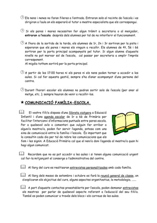  Els nens i nenes no faran fileres a l’entrada. Entraran sols al recinte de l’escola i es
    dirigiran a l’aula on els esperarà el tutor o mestre especialista que els correspongui.


 Si    els pares i mares necessiten fer algun tràmit a secretaria o al menjador,
    entraran a l’escola després dels alumnes per tal de no interferir el funcionament.

 A l’hora de la sortida de la tarda, els alumnes de 1r, 2n i 3r sortiran per la pista i
    esperaran que els pares i mares els vinguin a recollir. Els alumnes de 4t, 5è i 6è
    sortiran per la porta principal acompanyats pel tutor. Si algun alumne d’aquests
    nivells no pot marxar sol de l’escola, cal passar per secretaria a omplir l’imprès
    corresponent.
    Al migdia tothom sortirà per la porta principal.


 A partir de les 17:00 hores ni els pares ni els nens poden tornar a accedir a les
    aules. Si cal fer aquesta gestió, sempre s’ha d’anar acompanyat d’una persona del
    centre.


 Durant l’horari    escolar els alumnes no podran sortir sols de l’escola (per anar al
    metge, etc. ); sempre hauran de venir a recollir-los.


 COMUNICACIÓ              FAMÍLIA-ESCOLA.

      El vostre fill/a disposa d’una llibreta viatgera a Educació
Infantil i d’una agenda escolar de 1r a 6è de Primària per
facilitar l’intercanvi d’informacions puntuals entre pares escola.
Per a qualsevol avís o comentari que vulguin fer arribar a
algun/a mestre/a, poden fer servir l’agenda, entesa com una
eina de comunicació entre la família i l’escola. És important que
la consultin cada dia per tal de rebre les comunicacions que els
fem i les signin. A Educació Primària cal que el nen/a doni l’agenda al mestre/a quan hi
hagi algun comunicat.


     Recordem que no es pot accedir a les aules i si tenen alguna comunicació urgent
cal fer-la mitjançant el conserge o l’administrativa del centre.


     Al llarg del curs es realitzaran entrevistes personalitzades amb cada família.

    Al llarg dels mesos de setembre i octubre es farà la reunió general de classe, on
 s’explicaran els objectius del curs, alguns aspectes organitzatius, la metodologia, ......

    A part d’aquests contactes preestablerts per l’escola, poden demanar entrevistes
 als mestres per parlar de qualsevol aspecte referent a l’educació del seu fill/a.
 També es poden comunicar a través dels blocs i els correus de les aules.
 