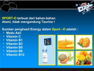 SPORT-O  terbuat dari bahan-bahan Alami, tidak mengandung Taurine ! Sumber penghasil Energy dalam  Sport –O  adalah :  Madu Asli Vitamin C Vitamin B1 Vitamin B3 Vitamin B5 Vitamin B6 Vitamin B12 
