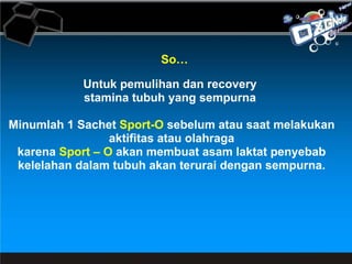 So… Untuk pemulihan dan recovery  stamina tubuh yang sempurna  Minumlah 1 Sachet  Sport-O  sebelum atau saat melakukan aktifitas atau olahraga karena  Sport – O  akan membuat asam laktat penyebab kelelahan dalam tubuh akan terurai dengan sempurna. 