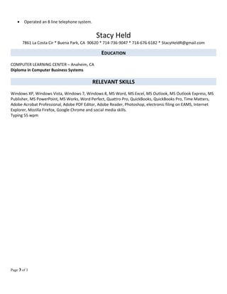 • Operated an 8 line telephone system.
Stacy Held
7861 La Costa Cir * Buena Park, CA 90620 * 714-736-9047 * 714-676-6182 * StacyHeldR@gmail.com
EDUCATION
COMPUTER LEARNING CENTER – Anaheim, CA
Diploma in Computer Business Systems
RELEVANT SKILLS
Windows XP, Windows Vista, Windows 7, Windows 8, MS Word, MS Excel, MS Outlook, MS Outlook Express, MS
Publisher, MS PowerPoint, MS Works, Word Perfect, Quattro Pro, QuickBooks, QuickBooks Pro, Time Matters,
Adobe Acrobat Professional, Adobe PDF Editor, Adobe Reader, Photoshop, electronic filing on EAMS, Internet
Explorer, Mozilla Firefox, Google Chrome and social media skills.
Typing 55 wpm
Page 3 of 3
 