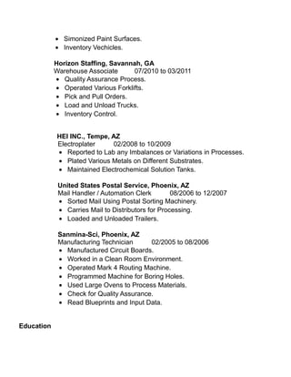 • Simonized Paint Surfaces.
• Inventory Vechicles.
Horizon Staffing, Savannah, GA
Warehouse Associate 07/2010 to 03/2011
• Quality Assurance Process.
• Operated Various Forklifts.
• Pick and Pull Orders.
• Load and Unload Trucks.
• Inventory Control.
HEI INC., Tempe, AZ
Electroplater 02/2008 to 10/2009
• Reported to Lab any Imbalances or Variations in Processes.
• Plated Various Metals on Different Substrates.
• Maintained Electrochemical Solution Tanks.
United States Postal Service, Phoenix, AZ
Mail Handler / Automation Clerk 08/2006 to 12/2007
• Sorted Mail Using Postal Sorting Machinery.
• Carries Mail to Distributors for Processing.
• Loaded and Unloaded Trailers.
Sanmina-Sci, Phoenix, AZ
Manufacturing Technician 02/2005 to 08/2006
• Manufactured Circuit Boards.
• Worked in a Clean Room Environment.
• Operated Mark 4 Routing Machine.
• Programmed Machine for Boring Holes.
• Used Large Ovens to Process Materials.
• Check for Quality Assurance.
• Read Blueprints and Input Data.
Education
 