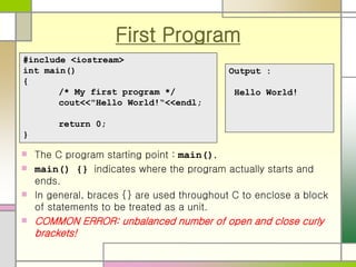 First Program
 The C program starting point : main().
 main() {} indicates where the program actually starts and
ends.
 In general, braces {} are used throughout C to enclose a block
of statements to be treated as a unit.
 COMMON ERROR: unbalanced number of open and close curly
brackets!
#include <iostream>
int main()
{
/* My first program */
cout<<"Hello World!“<<endl;
return 0;
}
Output :
Hello World!
 