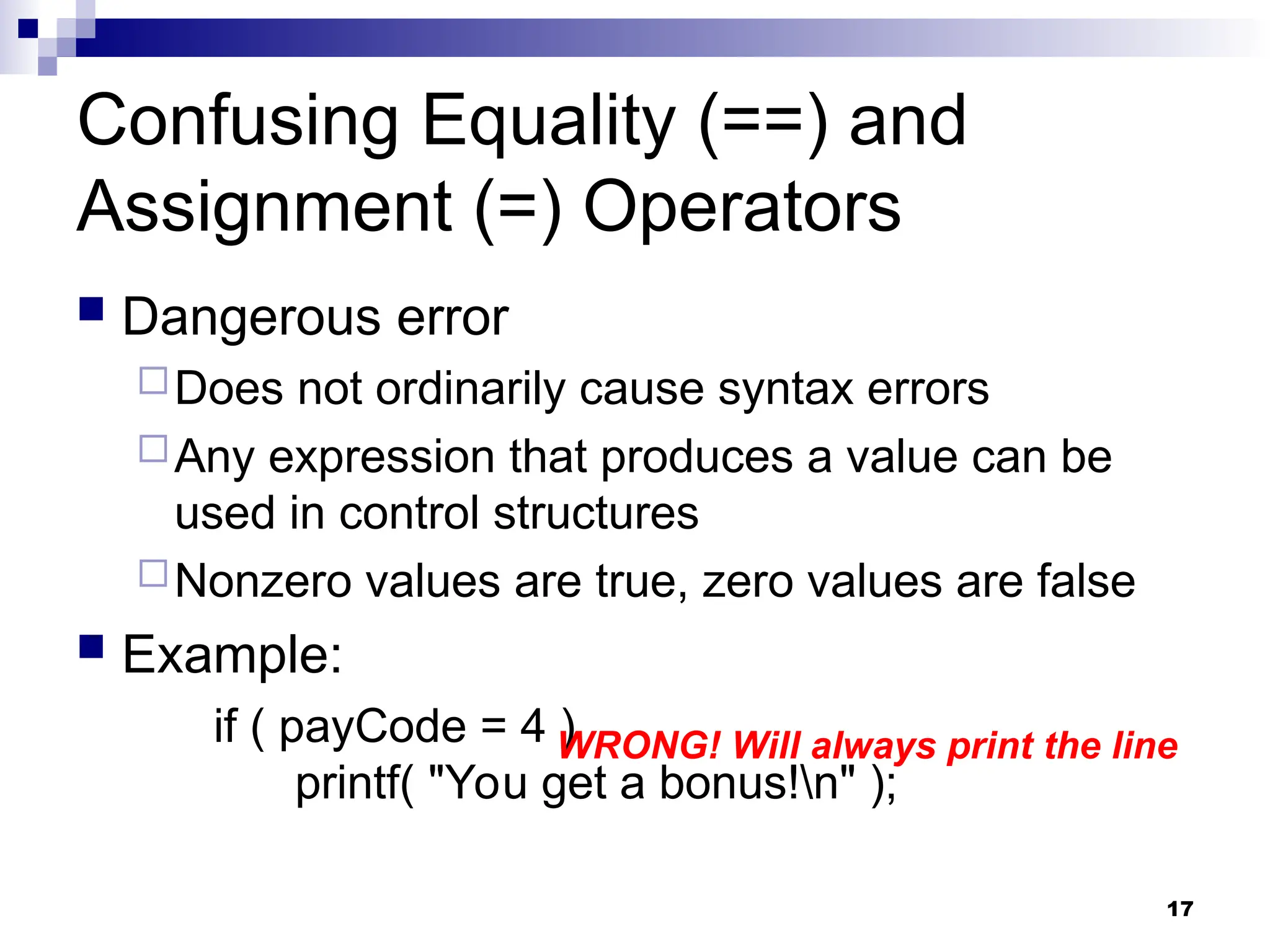 17
Confusing Equality (==) and
Assignment (=) Operators
 Dangerous error
Does not ordinarily cause syntax errors
Any expression that produces a value can be
used in control structures
Nonzero values are true, zero values are false
 Example:
if ( payCode = 4 )
printf( "You get a bonus!n" );
WRONG! Will always print the line
 