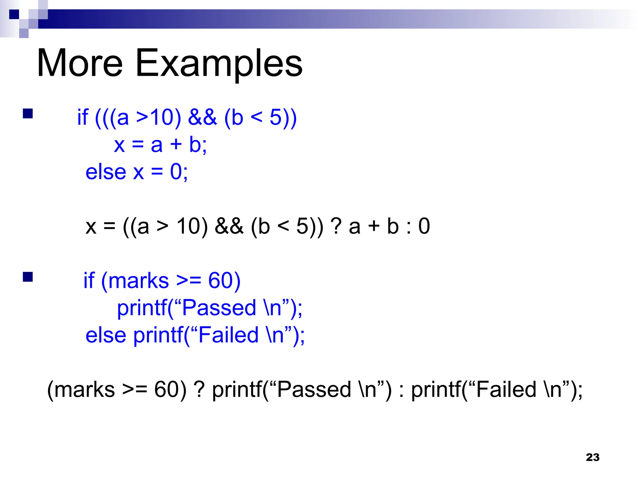 23
More Examples
 if (((a >10) && (b < 5))
x = a + b;
else x = 0;
x = ((a > 10) && (b < 5)) ? a + b : 0
 if (marks >= 60)
printf(“Passed n”);
else printf(“Failed n”);
(marks >= 60) ? printf(“Passed n”) : printf(“Failed n”);
 