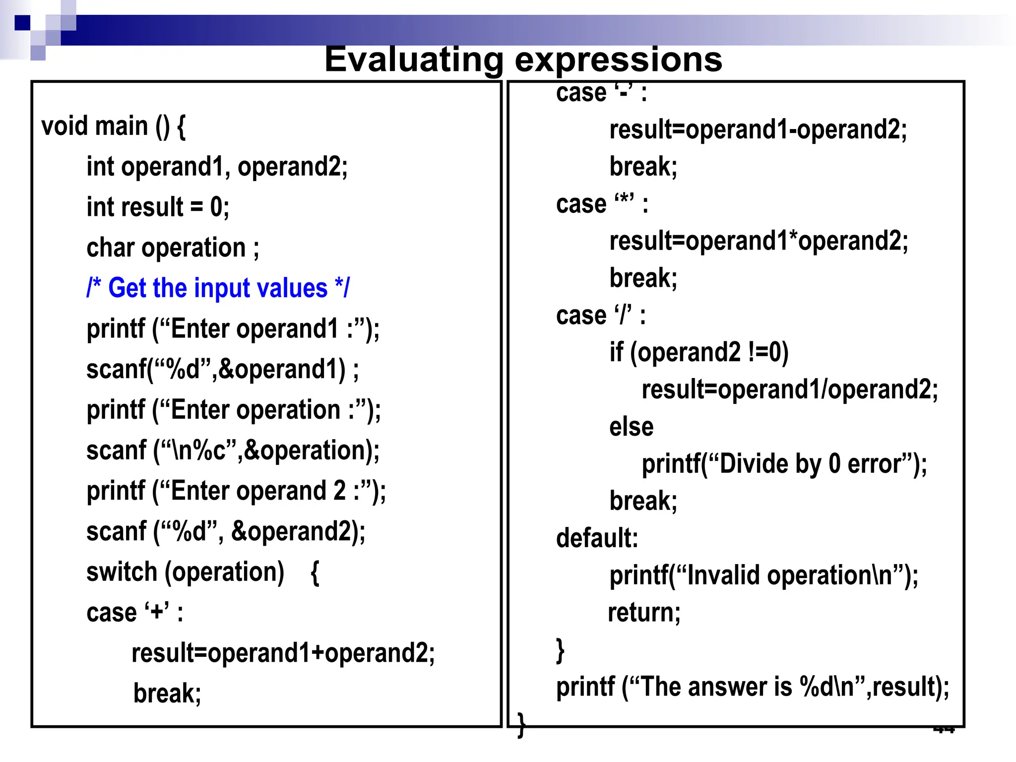 44
void main () {
int operand1, operand2;
int result = 0;
char operation ;
/* Get the input values */
printf (“Enter operand1 :”);
scanf(“%d”,&operand1) ;
printf (“Enter operation :”);
scanf (“n%c”,&operation);
printf (“Enter operand 2 :”);
scanf (“%d”, &operand2);
switch (operation) {
case ‘+’ :
result=operand1+operand2;
break;
case ‘-’ :
result=operand1-operand2;
break;
case ‘*’ :
result=operand1*operand2;
break;
case ‘/’ :
if (operand2 !=0)
result=operand1/operand2;
else
printf(“Divide by 0 error”);
break;
default:
printf(“Invalid operationn”);
return;
}
printf (“The answer is %dn”,result);
}
Evaluating expressions
 