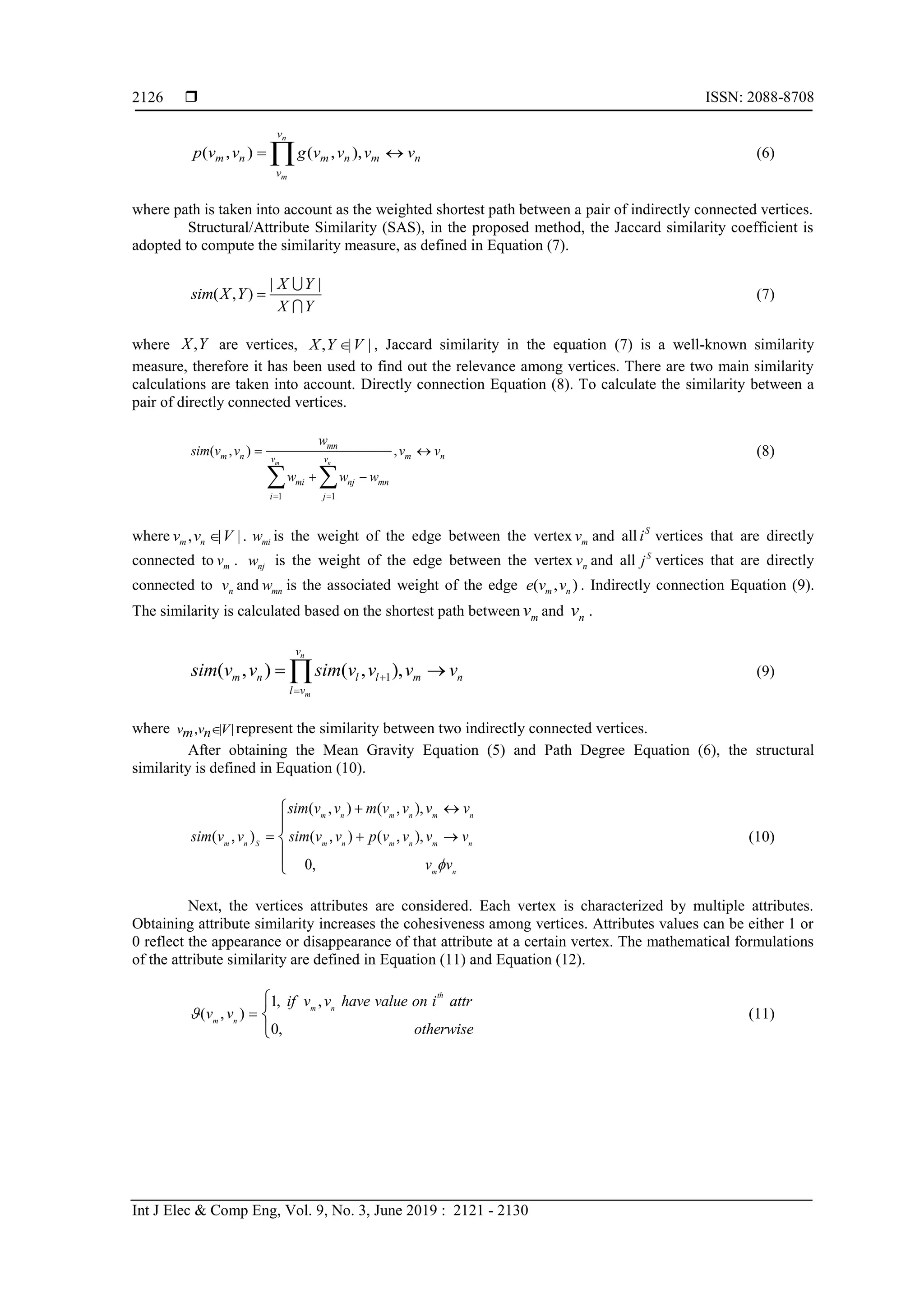  ISSN: 2088-8708
Int J Elec & Comp Eng, Vol. 9, No. 3, June 2019 : 2121 - 2130
2126
( , ) ( , ),
n
m
v
m n m n m n
v
p v v g v v v v  (6)
where path is taken into account as the weighted shortest path between a pair of indirectly connected vertices.
Structural/Attribute Similarity (SAS), in the proposed method, the Jaccard similarity coefficient is
adopted to compute the similarity measure, as defined in Equation (7).
| |
( , )
X Y
sim X Y
X Y
 (7)
where ,X Y are vertices, , | |X Y V , Jaccard similarity in the equation (7) is a well-known similarity
measure, therefore it has been used to find out the relevance among vertices. There are two main similarity
calculations are taken into account. Directly connection Equation (8). To calculate the similarity between a
pair of directly connected vertices.
1 1
( , ) ,
m n
mn
m n m nv v
mi nj mn
i j
w
sim v v v v
w w w
 
 
  
(8)
where , | |.m nv v V miw is the weight of the edge between the vertex mv and all S
i vertices that are directly
connected to mv . njw is the weight of the edge between the vertex nv and all S
j vertices that are directly
connected to nv and mnw is the associated weight of the edge ( , )m ne v v . Indirectly connection Equation (9).
The similarity is calculated based on the shortest path between mv and nv .
1( , ) ( , ),
n
m
v
m n l l m n
l v
sim v v sim v v v v

  (9)
where , | |v v Vm n represent the similarity between two indirectly connected vertices.
After obtaining the Mean Gravity Equation (5) and Path Degree Equation (6), the structural
similarity is defined in Equation (10).
( , ) ( , ),
( , ) ( , ) ( , ),
0,
m n m n m n
m n S m n m n m n
m n
sim v v m v v v v
sim v v sim v v p v v v v
v v
 
  





(10)
Next, the vertices attributes are considered. Each vertex is characterized by multiple attributes.
Obtaining attribute similarity increases the cohesiveness among vertices. Attributes values can be either 1 or
0 reflect the appearance or disappearance of that attribute at a certain vertex. The mathematical formulations
of the attribute similarity are defined in Equation (11) and Equation (12).
1, ,
( , )
0,
th
m n
m n
if v v have value on i attr
v v
otherwise
 



(11)
 