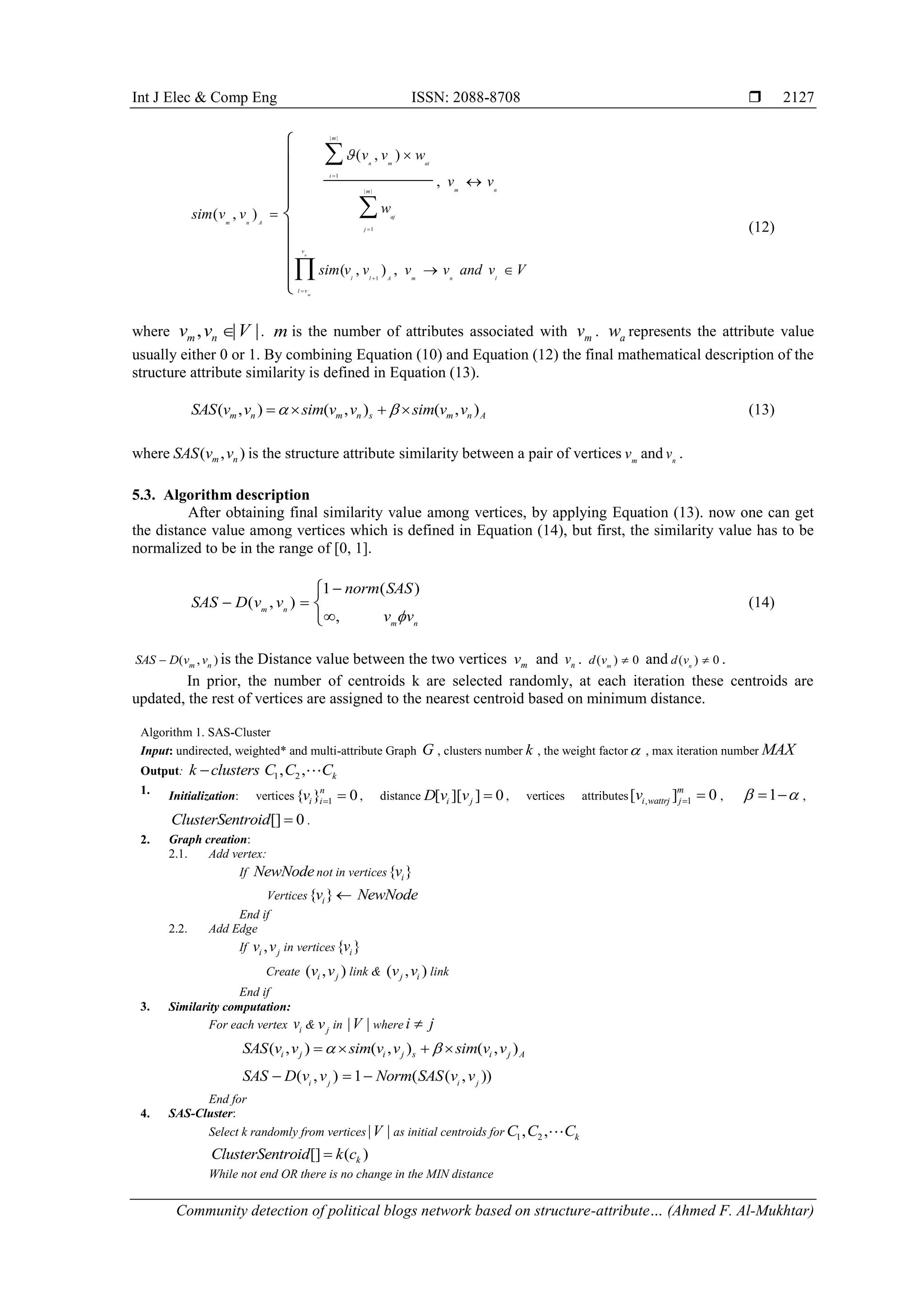 Int J Elec & Comp Eng ISSN: 2088-8708 
Community detection of political blogs network based on structure-attribute… (Ahmed F. Al-Mukhtar)
2127
| |
1
| |
1
1
( , )
,
( , )
( , ) ,
n
m
m
n m ai
i
m nm
aj
m n A
j
v
l l A m n l
l v
v v w
v v
wsim v v
sim v v v v and v V








 










(12)
where , | |m nv v V . m is the number of attributes associated with mv . aw represents the attribute value
usually either 0 or 1. By combining Equation (10) and Equation (12) the final mathematical description of the
structure attribute similarity is defined in Equation (13).
( , ) ( , ) ( , )m n m n s m n ASAS v v sim v v sim v v     (13)
where ( , )m nSAS v v is the structure attribute similarity between a pair of vertices m
v and n
v .
5.3. Algorithm description
After obtaining final similarity value among vertices, by applying Equation (13). now one can get
the distance value among vertices which is defined in Equation (14), but first, the similarity value has to be
normalized to be in the range of [0, 1].
1 ( )
( , )
,
m n
m n
norm SAS
SAS D v v
v v

 




(14)
( , )m n
SAS D v v is the Distance value between the two vertices mv and nv . ( ) 0m
d v  and ( ) 0n
d v  .
In prior, the number of centroids k are selected randomly, at each iteration these centroids are
updated, the rest of vertices are assigned to the nearest centroid based on minimum distance.
Algorithm 1. SAS-Cluster
Input: undirected, weighted* and multi-attribute Graph G , clusters number k , the weight factor , max iteration number MAX
Output: 1 2, , kk clusters C C C
1. Initialization: vertices 1{ } 0n
i iv   , distance [ ][ ] 0i jD v v  , vertices attributes , 1[ ] 0m
i wattrj jv   , 1   ,
[] 0ClusterSentroid  .
2. Graph creation:
2.1. Add vertex:
If NewNodenot in vertices{ }iv
Vertices{ }iv  NewNode
End if
2.2. Add Edge
If ,i jv v in vertices{ }iv
Create ( , )i jv v link & ( , )j iv v link
End if
3. Similarity computation:
For each vertex iv & jv in | |V where i j
( , ) ( , ) ( , )i j i j s i j ASAS v v sim v v sim v v    
( , ) 1 ( ( , ))i j i j
SAS D v v Norm SAS v v  
End for
4. SAS-Cluster:
Select k randomly from vertices | |V as initial centroids for 1 2, , kC C C
[] ( )kClusterSentroid k c
While not end OR there is no change in the MIN distance
 