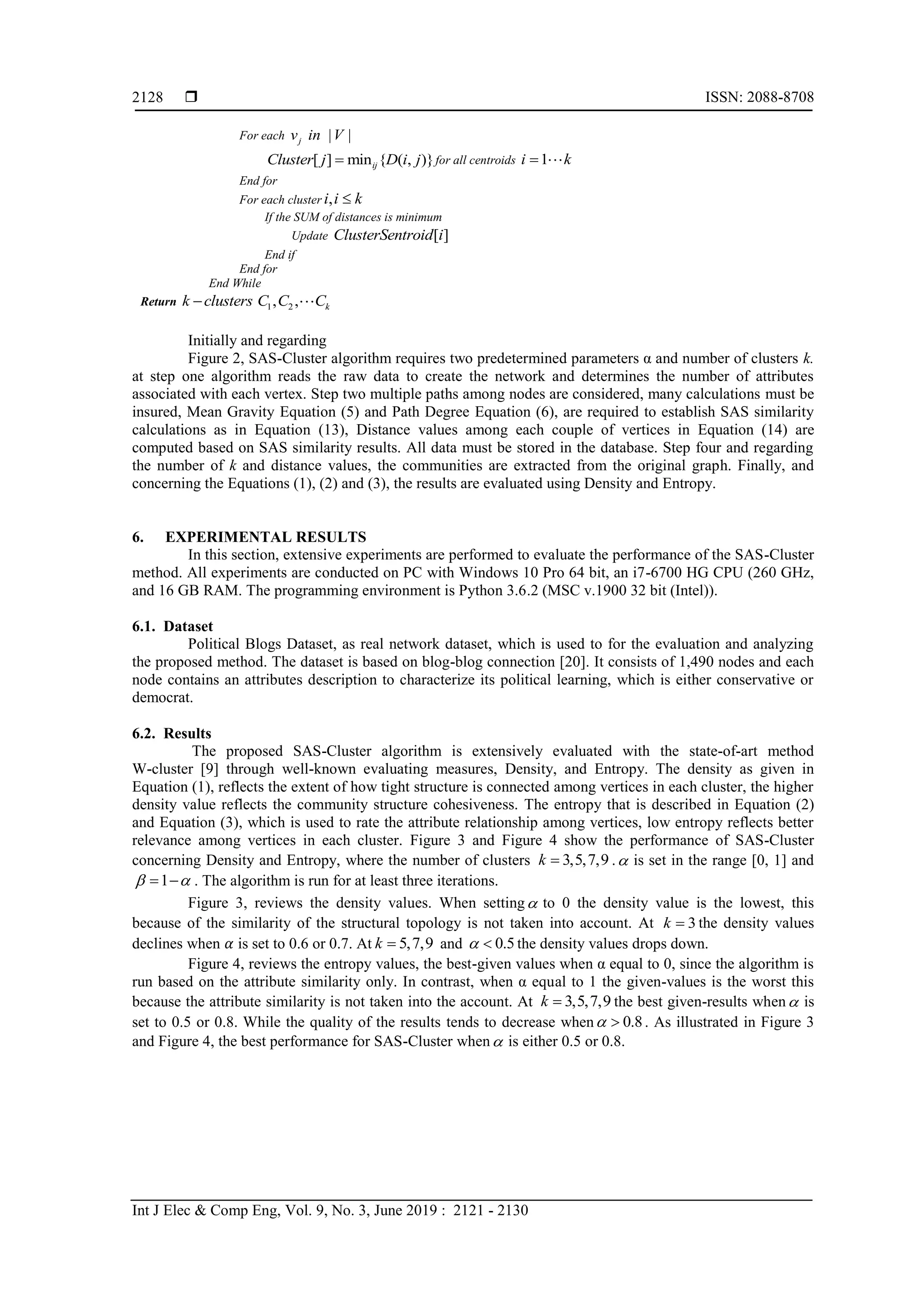  ISSN: 2088-8708
Int J Elec & Comp Eng, Vol. 9, No. 3, June 2019 : 2121 - 2130
2128
For each | |jv in V
[ ] min { ( , )}ijCluster j D i j for all centroids 1i k
End for
For each cluster ,i i k
If the SUM of distances is minimum
Update [ ]ClusterSentroid i
End if
End for
End While
Return 1 2, , kk clusters C C C
Initially and regarding
Figure 2, SAS-Cluster algorithm requires two predetermined parameters α and number of clusters k.
at step one algorithm reads the raw data to create the network and determines the number of attributes
associated with each vertex. Step two multiple paths among nodes are considered, many calculations must be
insured, Mean Gravity Equation (5) and Path Degree Equation (6), are required to establish SAS similarity
calculations as in Equation (13), Distance values among each couple of vertices in Equation (14) are
computed based on SAS similarity results. All data must be stored in the database. Step four and regarding
the number of k and distance values, the communities are extracted from the original graph. Finally, and
concerning the Equations (1), (2) and (3), the results are evaluated using Density and Entropy.
6. EXPERIMENTAL RESULTS
In this section, extensive experiments are performed to evaluate the performance of the SAS-Cluster
method. All experiments are conducted on PC with Windows 10 Pro 64 bit, an i7-6700 HG CPU (260 GHz,
and 16 GB RAM. The programming environment is Python 3.6.2 (MSC v.1900 32 bit (Intel)).
6.1. Dataset
Political Blogs Dataset, as real network dataset, which is used to for the evaluation and analyzing
the proposed method. The dataset is based on blog-blog connection [20]. It consists of 1,490 nodes and each
node contains an attributes description to characterize its political learning, which is either conservative or
democrat.
6.2. Results
The proposed SAS-Cluster algorithm is extensively evaluated with the state-of-art method
W-cluster [9] through well-known evaluating measures, Density, and Entropy. The density as given in
Equation (1), reflects the extent of how tight structure is connected among vertices in each cluster, the higher
density value reflects the community structure cohesiveness. The entropy that is described in Equation (2)
and Equation (3), which is used to rate the attribute relationship among vertices, low entropy reflects better
relevance among vertices in each cluster. Figure 3 and Figure 4 show the performance of SAS-Cluster
concerning Density and Entropy, where the number of clusters 3,5,7,9k  . is set in the range [0, 1] and
1   . The algorithm is run for at least three iterations.
Figure 3, reviews the density values. When setting to 0 the density value is the lowest, this
because of the similarity of the structural topology is not taken into account. At 3k  the density values
declines when is set to 0.6 or 0.7. At 5,7,9k  and 0.5  the density values drops down.
Figure 4, reviews the entropy values, the best-given values when α equal to 0, since the algorithm is
run based on the attribute similarity only. In contrast, when α equal to 1 the given-values is the worst this
because the attribute similarity is not taken into the account. At 3,5,7,9k  the best given-results when is
set to 0.5 or 0.8. While the quality of the results tends to decrease when 0.8  . As illustrated in Figure 3
and Figure 4, the best performance for SAS-Cluster when is either 0.5 or 0.8.
 