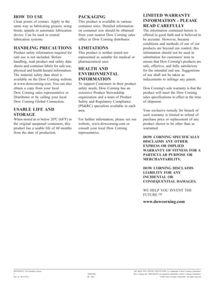 HOW TO USE                                  PACKAGING                                      LIMITED WARRANTY
Clean points of contact. Apply in the       This product is available in various           INFORMATION - PLEASE
same way as lubricating greases, using      container sizes. Detailed information          READ CAREFULLY
brush, spatula or automatic lubrication     on container size should be obtained           The information contained herein is
device. Can be used in central              from your nearest Dow Corning sales            offered in good faith and is believed to
lubrication systems.                        office or Dow Corning distributor.             be accurate. However, because
                                                                                           conditions and methods of use of our
HANDLING PRECAUTIONS                        LIMITATIONS                                    products are beyond our control, this
Product safety information required for     This product is neither tested nor             information should not be used in
safe use is not included. Before            represented as suitable for medical or         substitution for customers' tests to
handling, read product and safety data      pharmaceutical uses.                           ensure that Dow Corning's products are
sheets and container labels for safe use,                                                  safe, effective, and fully satisfactory
physical and health hazard information.     HEALTH AND                                     for the intended end use. Suggestions
The material safety data sheet is           ENVIRONMENTAL                                  of use shall not be taken as
available on the Dow Corning website        INFORMATION                                    inducements to infringe any patent.
at www.dowcorning.com. You can also         To support Customers in their product
obtain a copy from your local               safety needs, Dow Corning has an               Dow Corning's sole warranty is that the
Dow Corning sales representative or         extensive Product Stewardship                  product will meet the Dow Corning
Distributor or by calling your local        organization and a team of Product             sales specifications in effect at the time
Dow Corning Global Connection.              Safety and Regulatory Compliance               of shipment.
                                            (PS&RC) specialists available in each
USABLE LIFE AND                             area.                                          Your exclusive remedy for breach of
STORAGE                                                                                    such warranty is limited to refund of
When stored at or below 20ºC (68ºF) in      For further information, please see our        purchase price or replacement of any
the original unopened containers, this      website, www.dowcorning.com or                 product shown to be other than as
product has a usable life of 60 months      consult your local Dow Corning                 warranted.
from the date of production.                representative.
                                                                                           DOW CORNING SPECIFICALLY
                                                                                           DISCLAIMS ANY OTHER
                                                                                           EXPRESS OR IMPLIED
                                                                                           WARRANTY OF FITNESS FOR A
                                                                                           PARTICULAR PURPOSE OR
                                                                                           MERCHANTABILITY.

                                                                                           DOW CORNING DISCLAIMS
                                                                                           LIABILITY FOR ANY
                                                                                           INCIDENTAL OR
                                                                                           CONSEQUENTIAL DAMAGES.

                                                                                           WE HELP YOU INVENT THE
                                                                                           FUTURE."
                                                                                           www.dowcorning.com




MOLYKOTE 7514 Synthetic Grease                                                   WE HELP YOU INVENT THE FUTURE. is a trademark of Dow Corning Corporation.
2                                                 28/08/2002                     Dow Corning and MOLYKOTE are registered trademarks of Dow Corning Corporation.
Ref. no. 80-3142-01                               DC 4422                                                      ©2002 Dow Corning Corporation. All rights reserved.
 