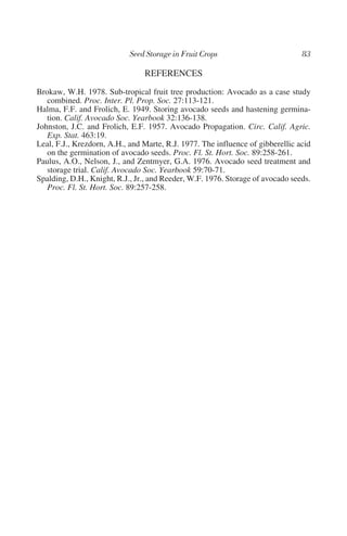 REFERENCES
Brokaw, W.H. 1978. Sub-tropical fruit tree production: Avocado as a case study
   combined. Proc. Inter. Pl. Prop. Soc. 27:113-121.
Halma, F.F. and Frolich, E. 1949. Storing avocado seeds and hastening germina-
   tion. Calif. Avocado Soc. Yearbook 32:136-138.
Johnston, J.C. and Frolich, E.F. 1957. Avocado Propagation. Circ. Calif. Agric.
   Exp. Stat. 463:19.
Leal, F.J., Krezdorn, A.H., and Marte, R.J. 1977. The influence of gibberellic acid
   on the germination of avocado seeds. Proc. Fl. St. Hort. Soc. 89:258-261.
Paulus, A.O., Nelson, J., and Zentmyer, G.A. 1976. Avocado seed treatment and
   storage trial. Calif. Avocado Soc. Yearbook 59:70-71.
Spalding, D.H., Knight, R.J., Jr., and Reeder, W.F. 1976. Storage of avocado seeds.
   Proc. Fl. St. Hort. Soc. 89:257-258.
 