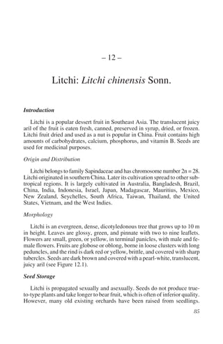 – 12 –

             Litchi: Litchi chinensis Sonn.

Introduction

   Litchi is a popular dessert fruit in Southeast Asia. The translucent juicy
aril of the fruit is eaten fresh, canned, preserved in syrup, dried, or frozen.
Litchi fruit dried and used as a nut is popular in China. Fruit contains high
amounts of carbohydrates, calcium, phosphorus, and vitamin B. Seeds are
used for medicinal purposes.

Origin and Distribution

   Litchi belongs to family Sapindaceae and has chromosome number 2n = 28.
Litchi originated in southern China. Later its cultivation spread to other sub-
tropical regions. It is largely cultivated in Australia, Bangladesh, Brazil,
China, India, Indonesia, Israel, Japan, Madagascar, Mauritius, Mexico,
New Zealand, Seychelles, South Africa, Taiwan, Thailand, the United
States, Vietnam, and the West Indies.

Morphology

   Litchi is an evergreen, dense, dicotyledonous tree that grows up to 10 m
in height. Leaves are glossy, green, and pinnate with two to nine leaflets.
Flowers are small, green, or yellow, in terminal panicles, with male and fe-
male flowers. Fruits are globose or oblong, borne in loose clusters with long
peduncles, and the rind is dark red or yellow, brittle, and covered with sharp
tubercles. Seeds are dark brown and covered with a pearl-white, translucent,
juicy aril (see Figure 12.1).

Seed Storage

   Litchi is propagated sexually and asexually. Seeds do not produce true-
to-type plants and take longer to bear fruit, which is often of inferior quality.
However, many old existing orchards have been raised from seedlings.
 