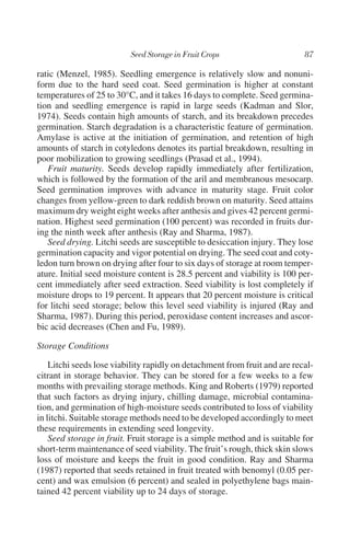 ratic (Menzel, 1985). Seedling emergence is relatively slow and nonuni-
form due to the hard seed coat. Seed germination is higher at constant
temperatures of 25 to 30°C, and it takes 16 days to complete. Seed germina-
tion and seedling emergence is rapid in large seeds (Kadman and Slor,
1974). Seeds contain high amounts of starch, and its breakdown precedes
germination. Starch degradation is a characteristic feature of germination.
Amylase is active at the initiation of germination, and retention of high
amounts of starch in cotyledons denotes its partial breakdown, resulting in
poor mobilization to growing seedlings (Prasad et al., 1994).
   Fruit maturity. Seeds develop rapidly immediately after fertilization,
which is followed by the formation of the aril and membranous mesocarp.
Seed germination improves with advance in maturity stage. Fruit color
changes from yellow-green to dark reddish brown on maturity. Seed attains
maximum dry weight eight weeks after anthesis and gives 42 percent germi-
nation. Highest seed germination (100 percent) was recorded in fruits dur-
ing the ninth week after anthesis (Ray and Sharma, 1987).
   Seed drying. Litchi seeds are susceptible to desiccation injury. They lose
germination capacity and vigor potential on drying. The seed coat and coty-
ledon turn brown on drying after four to six days of storage at room temper-
ature. Initial seed moisture content is 28.5 percent and viability is 100 per-
cent immediately after seed extraction. Seed viability is lost completely if
moisture drops to 19 percent. It appears that 20 percent moisture is critical
for litchi seed storage; below this level seed viability is injured (Ray and
Sharma, 1987). During this period, peroxidase content increases and ascor-
bic acid decreases (Chen and Fu, 1989).

Storage Conditions

    Litchi seeds lose viability rapidly on detachment from fruit and are recal-
citrant in storage behavior. They can be stored for a few weeks to a few
months with prevailing storage methods. King and Roberts (1979) reported
that such factors as drying injury, chilling damage, microbial contamina-
tion, and germination of high-moisture seeds contributed to loss of viability
in litchi. Suitable storage methods need to be developed accordingly to meet
these requirements in extending seed longevity.
    Seed storage in fruit. Fruit storage is a simple method and is suitable for
short-term maintenance of seed viability. The fruit’s rough, thick skin slows
loss of moisture and keeps the fruit in good condition. Ray and Sharma
(1987) reported that seeds retained in fruit treated with benomyl (0.05 per-
cent) and wax emulsion (6 percent) and sealed in polyethylene bags main-
tained 42 percent viability up to 24 days of storage.
 