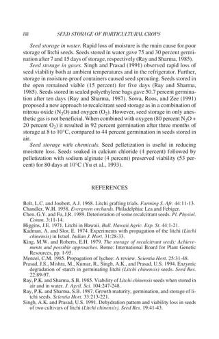 Seed storage in water. Rapid loss of moisture is the main cause for poor
storage of litchi seeds. Seeds stored in water gave 75 and 30 percent germi-
nation after 7 and 15 days of storage, respectively (Ray and Sharma, 1985).
   Seed storage in gases. Singh and Prasad (1991) observed rapid loss of
seed viability both at ambient temperatures and in the refrigerator. Further,
storage in moisture-proof containers caused seed sprouting. Seeds stored in
the open remained viable (15 percent) for five days (Ray and Sharma,
1985). Seeds stored in sealed polyethylene bags gave 50.7 percent germina-
tion after ten days (Ray and Sharma, 1987). Sowa, Roos, and Zee (1991)
proposed a new approach to recalcitrant seed storage as in a combination of
nitrous oxide (N2O) and oxygen (O2). However, seed storage in only anes-
thetic gas is not beneficial. When combined with oxygen (80 percent N2O +
20 percent O2) it resulted in 92 percent germination after three months of
storage at 8 to 10°C, compared to 44 percent germination in seeds stored in
air.
   Seed storage with chemicals. Seed pelletization is useful in reducing
moisture loss. Seeds soaked in calcium chloride (4 percent) followed by
pelletization with sodium alginate (4 percent) preserved viability (53 per-
cent) for 80 days at 10°C (Yu et al., 1993).


                                 REFERENCES

Bolt, L.C. and Joubert, A.J. 1968. Litchi grafting trials. Farming S. Afr. 44:11-13.
Chandler, W.H. 1958. Evergreen orchards. Philadelphia: Lea and Febiger.
Chen, G.Y. and Fu, J.R. 1989. Deterioration of some recalcitrant seeds. Pl. Physiol.
   Comm. 3:11-14.
Higgins, J.E. 1971. Litchi in Hawaii. Bull. Hawaii Agric. Exp. St. 44:1-21.
Kadman, A. and Slor, E. 1974. Experiments with propagation of the litchi (Litchi
   chinensis) in Israel. Indian J. Hort. 31:28-33.
King, M.W. and Roberts, E.H. 1979. The storage of recalcitrant seeds: Achieve-
   ments and possible approaches. Rome: International Board for Plant Genetic
   Resources, pp. 1-95.
Menzel, C.M. 1985. Propagation of lychee: A review. Scientia Hort. 25:31-48.
Prasad, J.S., Mishra, M., Kumar, R., Singh, A.K., and Prasad, U.S. 1994. Enzymic
   degradation of starch in germinating litchi (Litchi chinensis) seeds. Seed Res.
   22:89-97.
Ray, P.K. and Sharma, S.B. 1985. Viability of Litchi chinensis seeds when stored in
   air and in water. J. Agril. Sci. 104:247-248.
Ray, P.K. and Sharma, S.B. 1987. Growth maturity, germination, and storage of li-
   tchi seeds. Scientia Hort. 33:213-221.
Singh, A.K. and Prasad, U.S. 1991. Dehydration pattern and viability loss in seeds
   of two cultivars of litchi (Litchi chinensis). Seed Res. 19:41-43.
 