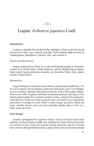 – 13 –

        Loquat: Eribotrya japonica Lindl.

Introduction

   Loquat is a popular dessert fruit in the subtropics. Fruit is eaten fresh and
processed for jam, juice, squash, and jelly. Fruit contains high amounts of
carbohydrates, phosphorus, calcium, iron, and vitamin A.

Origin and Distribution

   Loquat originated in China. It is cultivated predominantly in Australia,
eastern Asia, South Africa, South America, and the Mediterranean region.
Some major loquat-producing countries are Australia, China, Italy, Japan,
and the United States.

Morphology

    Loquat belongs to family Rosaceae and has chromosome number 2n = 34.
It is an evergreen, dicotyledonous, dense tree that grows up to 7 m in height.
Leaves are large, alternate, lanceolate to obviate, with a shiny upper surface.
Flowers are white, fragrant, and borne on terminal panicles; the calyx is five
lobed; petals number five; stamens number twenty; and pistil five joined to-
ward the base. Fruits are borne in cluster; they are round, oval, or pyriform
and yellow to orange in color. Flesh is deep orange and juicy. Seeds are
large, smooth, brown, and oval; they normally number three to five in a
fruit, rarely up to ten.

Seed Storage

   Loquat is propagated by vegetative means, such as air layers and in-arch
grafting. Seed germinates readily, but seedling trees bear inferior fruits that
are not true to type. Seeds are used for raising rootstocks and for evolving
new cultivars through hybridization. Loquat seeds show recalcitrant storage
 